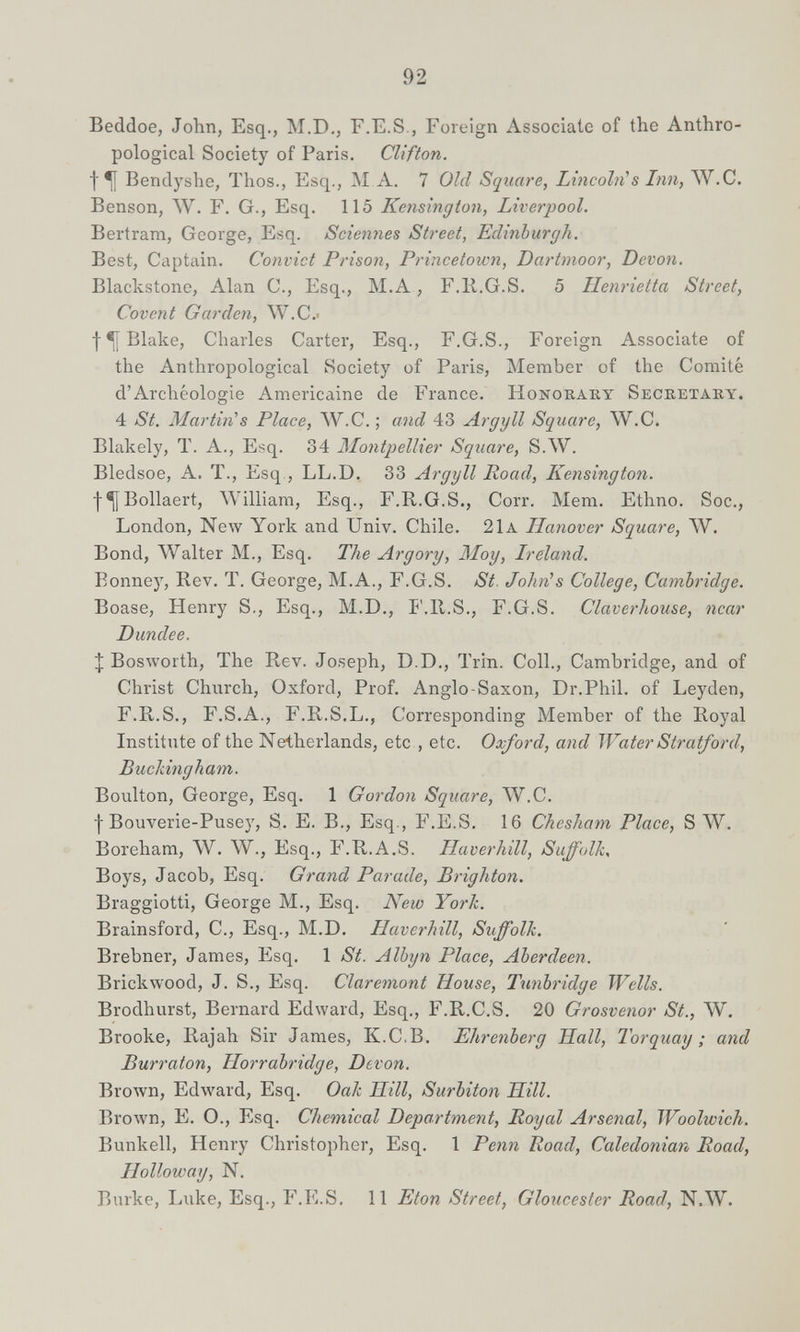 92 Beddoe, John, Esq., M.D,, F.E.S., Foreign Associate of the Anthro¬ pological Society of Paris. Clifton. f ^ Bendyshe, Thos., Esq., M A. 7 Old Square, Lincoln^s Inn, W.C. Benson, ЛУ. F. G., Esq. 115 Kensington, Liverpool. Bertram, George, Esq. Sciennes Street, Edinburgh. Best, Captain. Convict Prisoii, Princetoivn, Dartmoor, Devon. Blackstone, Alan C., Esq., M.A, F.H.G.S. 5 Henrietta Street, Covent Garden, W.C.i Blake, Charles Carter, Esq., F.G.S., Foreign Associate of the Anthropological Society of Paris, Member of the Comité d'Archéologie Américaine de France. Honokaky Secretaky. 4 St. Martin^s Place, ЛУ.С. ; and 43 Argyll Square, W.C. Blakely, T. A., Esq. 34 Montpellier Square, S.AV. Bledsoe, A. T., Esq., LL.D. 33 Argyll Road, Kensington. I^Bollaert, William, Esq., F.E,.G.S., Corr. Mem. Ethno. Soc., London, New York and Univ. Chile. 21a Hanover Square, W. Bond, Walter M., Esq. The Argory, Moy, Ireland. Bonney, Rev. T. George, M.A., F.G.S. St. John^s College, Cambridge. Boase, Henry S., Esq., M.D., IMI.S., F.G.S. Claverhouse, near Dundee. ;[ Bosworth, The Rev. Joseph, D.D., Trin. Coll., Cambridge, and of Christ Church, Oxford, Prof. Anglo-Saxon, Dr.Phil, of Leyden, F.R.S., F.S.A., F.R.S.L., Corresponding Member of the Royal Institute of the Netherlands, etc , etc. Oxford, and Water Stratford, BucJdiigham. Boulton, George, Esq. 1 Gordon Square, W.C. I Bouverie-Pusey, S. E. В., Esq., F.E.S. 16 Chesham Place, S W. Boreham, W. W., Esq., F.R.A.S. Haverhill, Suffolk, Boys, Jacob, Esq. Grand Parade, Brighton. Braggiotti, George M., Esq. New York. Brainsford, C., Esq., M.D. Haverhill, Suffolk. Brebner, James, Esq. 1 St. Alhyn Place, Aberdeen. Brickwood, J. S., Esq. Claremont House, Tunbridge Wells. Brodhurst, Bernard Edward, Esq., F.R.C.S. 20 Grosvenor St., W. Brooke, Rajah Sir James, K.C.B. Ehrenberg Hall, Torquay ; and Burraton, Horrabridge, Devon. Brown, Edward, Esq. Oak Hill, Surbiton Hill. Вголуп, E. О., Esq. Chemical Department, Poyal Arsenal, Woolwich. Bunkell, Henry Christopher, Esq. 1 Penn Road, Caledonian Road, Holloway, N. Burke, Luke, Esq., F.E.S. 11 Eton Street, Gloucester Road, N.W.