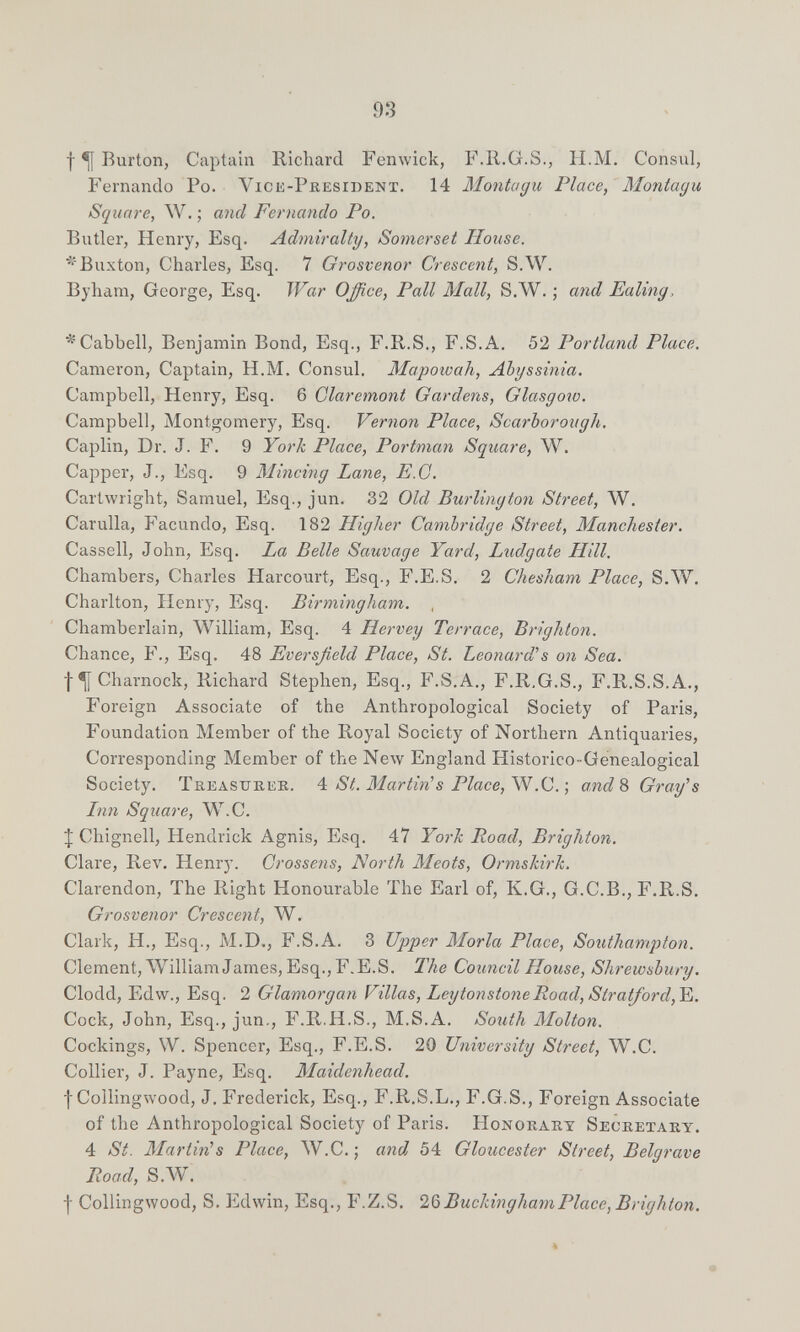 93 f ^ Rurton, Captain Richard Fenwick, F.R.G.S., H.M. Consul, Fernando Po. Vice-President. 14 Montagu Place, Montagu Square, W. ; and Fernando Po. Butler, Henry, Esq. Admiralty, Somerset House. '•'Buxton, Charles, Esq. 7 Grosvenor Crescent, S.W. Byham, George, Esq. War Office, Pali Mall, S.W. ; and Ealing, ^Cabbell, Benjamin Bond, Esq., F.R.S., F.S.A. 52 Portland Place. Cameron, Captain, H.M. Consul. Mapoivah, Abyssinia. Campbell, Henry, Esq. 6 Glaremont Gardens, Glasgow. Campbell, Montgomery, Esq. Vernon Place, Scarborough. Caplin, Dr. J. F. 9 York Place, Portman Square, W. Capper, J., Esq. 9 Mincing Lane, E.G. Cartwright, Samuel, Esq., jun. 32 Old Burlington Street, W. Carulla, Facundo, Esq. 182 Higher Cambridge Street, Manchester. Cassell, John, Esq. La Belle Sauvage Yard, Ludgate Hill. Chambers, Charles Harcourt, Esq., F.E.S. 2 Chesham Place, 8Л¥. Charlton, Henry, Esq. Birmingham. , Chamberlain, William, Esq. 4 Hervey Terrace, Brighton. Chance, F., Esq. 48 Eversßeld Place, St. Leonard''s on Sea. f ^ Charnock, Richard Stephen, Esq., F.S.A., F.R.G.S., F.R.S.S.A., Foreign Associate of the Anthropological Society of Paris, Foundation Member of the Royal Society of Northern Antiquaries, Corresponding Member of the New England Historico-Genealogical Society. Treasureb. St. Martin's Place, .Q.-, and% Gray's Inn Square, W.C. J Chignell, Hendrick Agnis, Esq. 47 Yorh Road, Brighton. Clare, Rev. Henry. Crossens, North Meots, OrmsMrh. Clarendon, The Right Honourable The Earl of, K.G., G.C.B., F.R.S. Grosvenor Crescent, W. Clark, H., Esq., M.D., F.S.A. 3 Upper Moria Place, Southampton. Clement, William James, Esq., F.E.S. The Council House, Shrewsbury. Clodd, Edw., Esq. 2 Glamorgan Villas, LeytonstoneRoad,Stratford,Y¡. Cock, John, Esq., jun., F.R.H.S., M.S.A. South Molton. Cockings, W. Spencer, Esq., F.E.S. 20 University Street, W.C. Collier, J. Payne, Esq. Maidenhead. fCollingwood, J, Frederick, Esq., F.R.S.L., F.G.S., Foreign Associate of the Anthropological Society of Paris. Honorary Secretary, 4 St. Martin's Place, W.C. ; and^ 54 Gloucester Street, Belgrave Road, S.AV. I Collingwood, S. Edwin, Esq., F.Z.S. 20) BuckinghamPlace, Brighton.