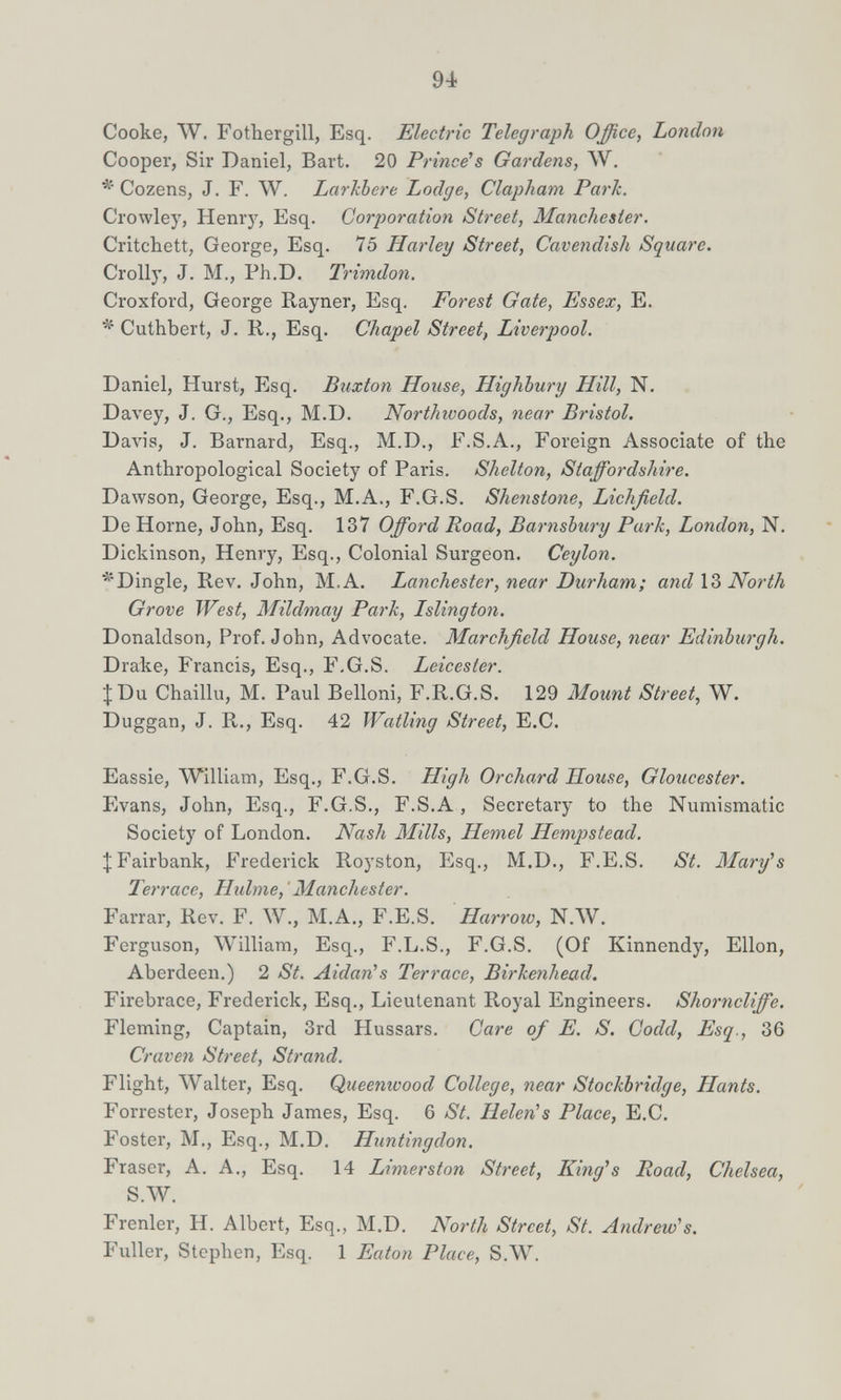 94 Cooke, W. Fothergill, Esq. Electric Telegraph Office, London Cooper, Sir Daniel, Bart. 20 Prince's Gardens, AV. Cozens, J. F. W. Larkbere Lodge, Clapham Park. Crowley, Henrj', Esq. Corporation Street, Manchester. Critchett, George, Esq. 75 Harley Street, Cavendish Square. Crolly, J. M., Ph.D. Trimdon. Croxford, George Rayner, Esq. Forest Gate, Essex, E. Cuthbert, J. R., Esq. Chapel Street, Liverpool. Daniel, Hurst, Esq. Buxton House, Highbury Hill, N. Davey, J. G., Esq., M.D. Northwoods, near Bristol. Davis, J. Barnard, Esq., M.D., F.S.A., Foreign Associate of the Anthropological Society of Paris. Shelton, Staffordshire. Dawson, George, Esq., M.A., F.G.S. Shenstone, Lichfield. De Home, John, Esq. 137 Offord Road, Barnsbury Park, London, N. Dickinson, Henry, Esq., Colonial Surgeon. Ceylon. ■^'Dingle, Rev. John, M.A. Lanchester, near Durham; and \Ъ North Grove West, Mildmay Park, Islington. Donaldson, Prof. John, Advocate. Marchfield House, near Edinburgh. Drake, Francis, Esq., F.G.S. Leicester. J Du Chaillu, M. Paul Belloni, F.R.G.S. 129 Mount Street, W. Duggan, J. R., Esq. 42 Watling Street, E.C. Eassie, William, Esq., F.G.S. High Orchard House, Gloucester. Evans, John, Esq., F.G.S., F.S.A, Secretary to the Numismatic Society of London. Nash Mills, Hemel Hempstead. ^ Fairbank, Frederick Royston, Esq., M.D., F.E.S. St. Mary''s Terrace, Huhne,' Manchester. Farrar, Rev. F. W., M.A., F.E.S. Harrow, N.AV. Ferguson, William, Esq., F.L.S., F.G.S. (Of Kinnendy, Ellon, Aberdeen.) 2 St. Aldan's Terrace, Birkenhead. Firebrace, Frederick, Esq., Lieutenant Royal Engineers. Shorncliffe. Fleming, Captain, 3rd Hussars. Care of E. S. Godd, Esq., 36 Craven Street, Strand. Flight, Walter, Esq. Queenwood College, near Stockbridge, Hants. Forrester, Joseph James, Esq. 6 St. Helen's Place, E.C. Foster, M., Esq., M.D. Huntingdon. Fraser, A. A., Esq. 14 Limerston Street, King^s Road, Chelsea, S.AV. Frenler, H. Albert, Esq., M.D. North Street, St. Andrew's. Fuller, Stephen, Esq. 1 Eaton Place, S.W.