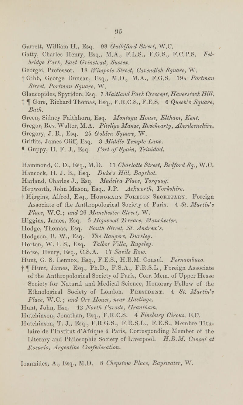 95 Garrett, William H., Esq. 98 Guildford Street, W.C. Gatty, Charles Henry, Esq., M.A., F.L.S., F.G.S., F.C.P.S. Fel- bridge Park, East Grinstead, Sussex. Georgei, Professor. 18 Wimpole Street, Cavendish Square, W. f Gibb, George Duncan, Esq., M.D., M.A., F.G.S. 19a Portman Street, Portman Square, W. Glaucopides, Spyridon, Esq. 7 MaitlandParh Crescent, Haver stock Hill. :¡; ^ Gore, Richard Thomas, Esq., F.R.C.S., F.E.S. 6 Queen's Square, Bath. Green, Sidney Faithhorn, Esq. Montagu House, Eltham, Kent. Gregor, Rev. W alter, M. A. Pitsligo Manse, Rosehearty, Aberdeenshire* Gregory, J. R., Esq. 25 Golden Square, W. Griffits, James GlifF, Esq. 3 Middle Temple Lane. ^ Guppy, H, F. J., Esq. Port of Spain, Trinidad. Hammond, C. D., Esq., M.D. 11 Charlotte Street, Bedford Sq., W.C. Hancock, H. J. В., Esq. Duke''s Hill, Bagshot. Harland, Charles J., Esq. Madeira Place, Torquay. Hepworth, John Mason, Esq., J.P. Ackworth, Yorkshire. f Higgins, Alfred, Esq., Honokaky Foreign Secretary. Foreign Associate of the Anthropological Society of Paris. 4 St. Martiri s Place, W.C.; and 26 Manchester Street, W. Higgins, James, Esq. 5 Hopwood Terrace, Manchester. Hodge, Thomas, Esq. South Street, St. Andrew's. Hodgson, B. Л¥., Esq. The Raiigers, Dursley. Horton, W. I. S., Esq. Talbot Villa, Rugeley. Hotze. Henry, Esq., C.S.A. 17 Savile Row. Hunt, G. S. Lennox, Esq., F.E.S., H.B.M. Consul. Pernambuco. f ^ Hunt, James, Esq., Ph.D., F.S.A., F.R.S.L., Foreign Associate of the Anthropological Society of Paris, Corr. Mem. of Upper Hesse Society for Natural and Medical Science, Honorary Fellow of the Ethnological Society of London. President. 4 St. Martinis Place, W.C. ; and Ore House, near Hastings. Hunt, John, Esq. 42 North Parade, Grantham. Hutchinson, Jonathan, Esq., F.R.C.S. 4 Finsbury Circus, E.C. Hutchinson, T. J., Esq., F.R.G.S., F.R.S.L., F.E.S., Membre Titu¬ laire de l'Institut d'Afrique à Paris, Corresponding Member of the Literary and Philosophic Society of Liverpool. H.B.M. Consul at Rosario, Argentine Confederation. loannides, A., Esq., M.D. 8 Chepstow Place, Bayswater, W.