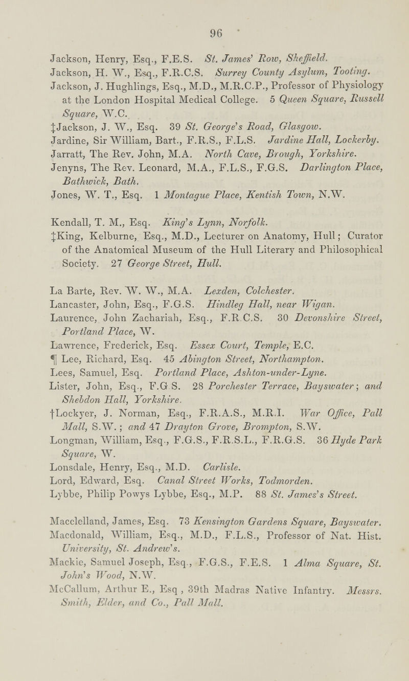96 Jackson, Henry, Esq., F.E.S. St. Jame¿ Roio, Sheffield. Jackson, H. W., Esq., F.E-.C.S. Surrey County Asylum, Tooting. Jackson, J. Hiighlings, Esq., M.D., M.R.C.P., Professor of Physiology at the London Hospital Medical College. 5 Queen Square. Russell Square, W.C. ^Jackson, J. W., Esq. 39 St. Georges Road, Glasgow. Jardine, Sir William, Bart., F.R.S., F.L.S. Jardine Hall, Lockerby. Jarratt, The Rev. John, M.A. North Cave, Brough, Yorkshire. Jenyns, The Rev. Leonard, M.A., F.L.S., F.G.S. Darlington Place, Bathwick, Bath. Jones, W. T., Esq. 1 Montague Place, Kentish Town, N.W. Kendall, T. M., Esq. King''s Lynn, Norfolk. JKing, Kelburne, Esq., M.D., Lecturer on Anatomy, Hull ; Curator of the Anatomical Museum of the Hiill Literary and Philosophical Society. 27 George Street, Hull. La Barte, Rev. W. W., M.A. Lexden, Colchester. Lancaster, John, Esq., F.G.S. Hindleg Hall, near Wigan. Laurence, John Zachariah, Esq., F.R.C.S. 30 Devonshire Street, Portland Place, W. Lawrence, Frederick, Esq. Essex Court, Temple, E.C. ^ Lee, Richard, Esq. 45 Abington Street, Northampton. Lees, Samuel, Esq. Portland Place, Ashton-under-Lyne. Lister, John, Esq., F.G S. 28 Porchester Terrace, Bayswater\ and Shebdon Hall, Yorkshire. fLockyer, J. Norman, Esq., F.R.A.S., M.R.I. War Office, Pall Mall, S.W. ; and 47 Drayton Grove, Brompton, S.W. Longman, William, Esq., F.G.S., F.R.S.L., F.R.G.S. bß Hyde Park Square, W. Lonsdale, Henry, Esq., M.D. Carlisle. Lord, Edward, Esq. Canal Street Works, Todmorden. Lybbe, Philip Powys Lybbe, Esq., M.P. 88 St. Jameses Street. Macclelland, James, Esq. 73 Kensington Gardens Square, Baysivater. Macdonald, ЛVilliam, Esq., M.D., F.L.S., Professor of Nat. Hist. University, St. Andrew''s. Mackie, Samuel Joseph, Esq., F.G.S., F.E.S, 1 Alma Square, St. John's Wood, N.ЛV. jNIcCallum, Arthur E., Esq , 39th Madras Native Infantry. Messrs. Smith, Elder, and Co., Pall Mall.