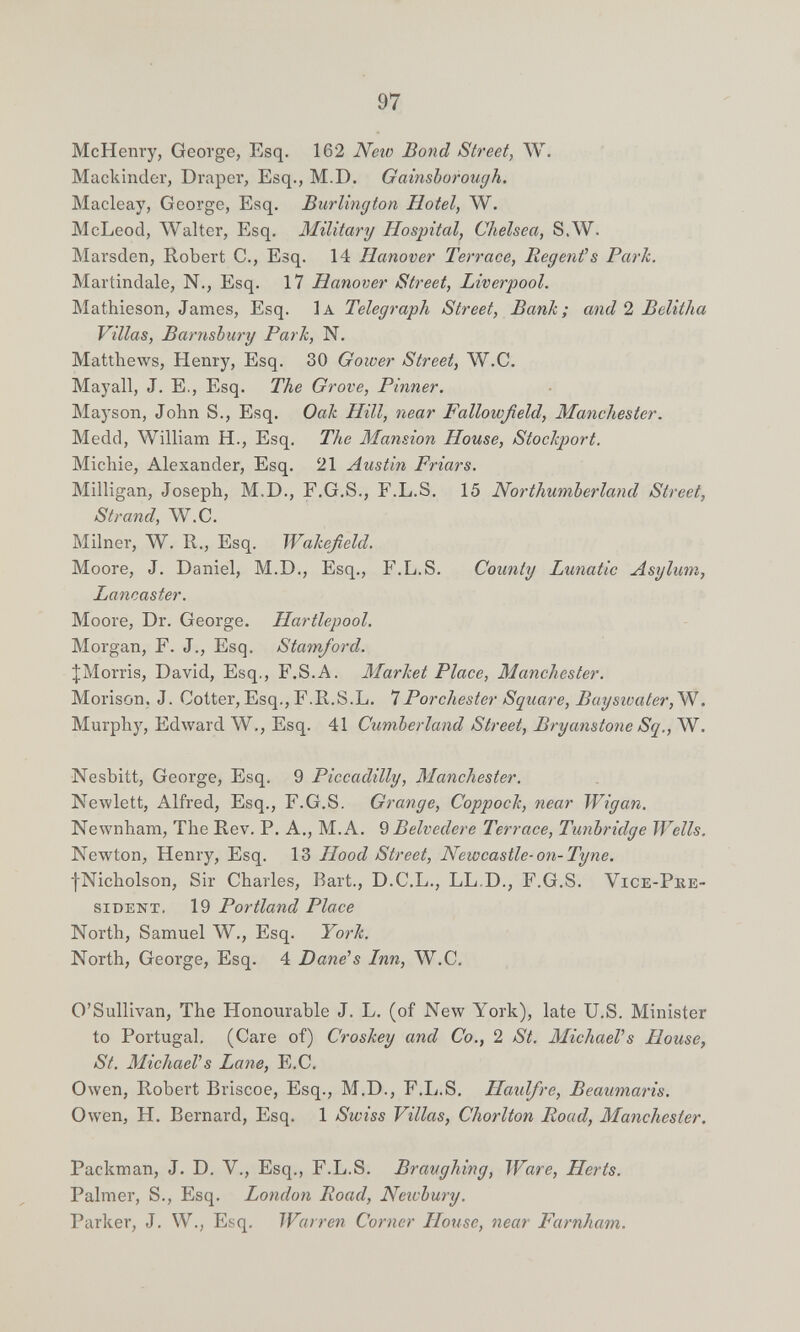 97 McHenry, George, Esq. 162 Neio Bond Street, W. Mackinder, Draper, Esq., M.D. Gainsborough. Macleay, George, Esq. Burlington Hotel, W. McLeod, ЛУalter, Esq. Military Hospital, Chelsea, S.W. Marsden, Robert C., Esq. 14 Hanover Terrace, Regenfs Parli. Martindale, N., Esq. 17 Hanover Street, Liverpool. Mathieson, James, Esq. Ia Telegraph Street, Bank; and 2 Belitha Villas, Barnsbury Park, N. Matthews, Henry, Esq. 30 Goiver Street, W.C. Mayall, J. E., Esq. The Grove, Pinner. Mayson, John S., Esq. Oak Hill, near Fallowßeld, Manchester. Medd, William H., Esq. The Mansion House, Stockport. Michie, Alexander, Esq. 21 Austin Friars. Milligan, Joseph, M.D., F.G.S., F.L.S, 15 Northumberland Street, Strand, W.C. Milner, W. R., Esq. Wakefield. Moore, J. Daniel, M.D., Esq., F.L.S. County Lunatic Asylum, Lancaster. Moore, Dr. George. Hartlepool. Morgan, F. J., Esq. Stamford. ^Morris, David, Esq., F.S.A. Market Place, Manchester. Morison. J. Cotter, Esq., F.R.S.L. Ч Por ehester Square, Bayswater,W. Murphy, Edward W., Esq. 41 Cumberland Street, Bryanstone Sq., W. Nesbitt, George, Esq. 9 Piccadilly, Manchester. Newlett, Alfred, Esq., F.G.S. Grange, Coppock, near Wigan. Newnham, The Rev. P. A., M. A. 9 Belvedere Terrace, Tunbridge Wells, Newton, Henry, Esq. 13 Hood Street, Newcastle-on-Tyne. ■¡Nicholson, Sir Charles, Bart., D.C.L., LL.D., F.G.S. Vice-Pke- siDENT. 19 Portland Place North, Samuel W., Esq. York. North, George, Esq. 4 Dane's Inn, W.C. O'Sullivan, The Honourable J. L. (of New York), late U.S. Minister to Portugal. (Care of) Croskey and Co., 2 St. MichaeVs House, St. MichaeVs Lane, E.C. Owen, Robert Briscoe, Esq., M.D., F.L.S. Haulfre, Beaumaris. Owen, H. Bernard, Esq. 1 Swiss Villas, Chorlton Road, Manchester. Packman, J. D. V., Esq., F.L.S. Braughing, Ware, Herts. Palmer, S., Esq. London Road, Newbury. Parker, J. W., Esq. Warren Corner House, near Farnham.
