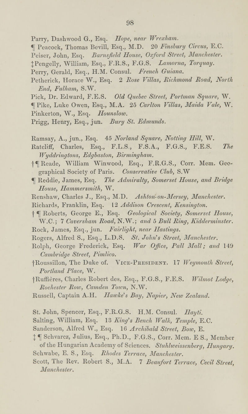 98 Parry, Dashwood G., Esq. Hope, near Wrexham, ^ Peacock, Thomas Bevili, Esq., M.D. 20 Fmsbury Circus, E,C. Peiser, John, Esq. Barnsßeld House, Oxford Street, Manchester. ^Pengelly, ЛУПИат, Esq., F.R.S., F.G.S. Lamorna, Torquay. Perry, Gerald, Esq., H.M. Consul. French Guiana. Petherick, Horace W., Esq. 2 Rose Villas, Richmond Road, North End, Fulham, S.W. Pick, Dr. Edward, F.E.S, Old Quebec Street, Portman Square, W. •[[Pike, Luke Owen, Esq., M.A. 25 Carlton Villas, Maida Vale, W. Pinkerton, W., Esq. Hounslow. Prigg, Henry, Esq., jun. Bury St. Edmunds. Ramsay, A., jun., Esq. 45 Norland Square, Notting Hill, W. RatclifF, Charles, Esq., F.L.S., F.S.A., F.G.S., F.E.S. The Wyddringtons, Edgbaston, Birmingham. j-^Reade, William \Vinwood, Esq., F.R.G.S., Corr. Mem. Geo¬ graphical Society of Paris. Conservative Club, S.W •[j Reddie, James, Esq. The Admiralty, Somerset House, and Bridge House, Hammersmith, W. Renshaw, Charles J., Esq., M.D. Ashton-on-Mersey, Manchester. Richards, Franklin, Esq. 12 Addison Crescent, Kensington. I ^ Roberts, George E., Esq. Geological Society, Somerset House, ЛУ.С.; 1 Caversham Road, N.W. ; aiid 5 Bull Ring, Kidderminster. Rock, James, Esq., jun. Fairlight, near Hastings. Rogers, Alfred S., Esq., L.D.S, St. John^s Street, Manchester. Rolph, George Frederick, Esq. War Office, Pall Mall; and 149 Cambridge Street, Pimlico. fRoussillon, The Duke of. Vice-President. 17 Weymouth Street, Portland Place, W. fRuffières, Charles Robert des, Esq., F.G.S., F.E.S. Wilmot Lodge, Rochester Roiv, Camden Town, N.W. Russell, Captain A.H. Haivke's Bay, Napier, New Zealand. St. John, Spencer, Esq., F.R.G.S. H.M. Consul. Hayti. Salting, AVilliam, Esq. 13 King''s Bench Wallt, Temple, E.C. Sanderson, Alfred W., Esq. 16 Archibald Street, Bow, E. Schvarcz, Julius, Esq., Ph.D., F.G.S., Corr. Mem. E S., Member of the Hungarian Academy of Sciences. Stuhlweissenberg, Hungary. Schwabe, E. S,, Esq. Rhodes Terrace, Manchester. Scott, The Rev. Robert S., M.A. 7 Beaufort Terrace, Cecil Street, Manchester.