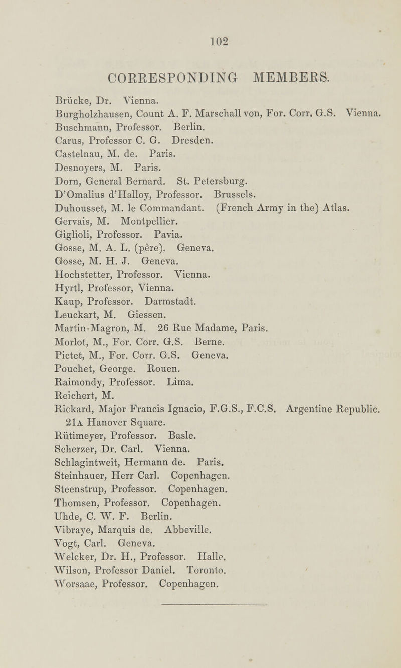 102 CORRESPONDING MEMBERS. Brücke, Dr. Vienna. Burgholzhausen, Count A. F. Marschall von, For. Corr. G.S. Vienna. Buschmann, Professor, Berlin, Carus, Professor C, G. Dresden. Castelnau, M, de. Paris. Desnoyers, M. Paris. Dorn, General Bernard. St. Petersburg. D'Omalius d'Halloy, Professor. Brussels. Duhousset, M, le Commandant, (French Army in the) Atlas. Gervais, M. Montpellier. Giglioli, Professor. Pavia. Gosse, M. A. L. (père). Geneva. Gosse, M. H. J. Geneva. Hochstetter, Professor, Vienna. Hyrtl, Professor, Vienna. Каир, Professor. Darmstadt. Leuckart, M. Glessen. Martin-Magron, M. 26 Rue Madame, Paris. Morlot, M., For. Corr. G.S. Berne. Pictet, M., For. Corr. G.S. Geneva. Pouchet, George. Rouen. Raimondy, Professor. Lima. Reichert, M. Rickard, Major Francis Ignacio, F.G.S., F.C.S. Argentine Republic. 21a Hanover Square. Rütimeyer, Professor. Basle. Scherzer, Dr. Carl. Vienna. Schlagintweit, Hermann de. Paris. Steinhauer, Herr Carl. Copenhagen. Steenstrup, Professor. Copenhagen. Thomsen, Professor. Copenhagen. Uhde, C. W. F. Berlin. Vibraye, Marquis de. Abbeville. Vogt, Carl. Geneva. Welcher, Dr. H., Professor. Halle. ЛУ1Ьоп, Professor Daniel. Toronto. AYorsaae, Professor. Copenhagen.