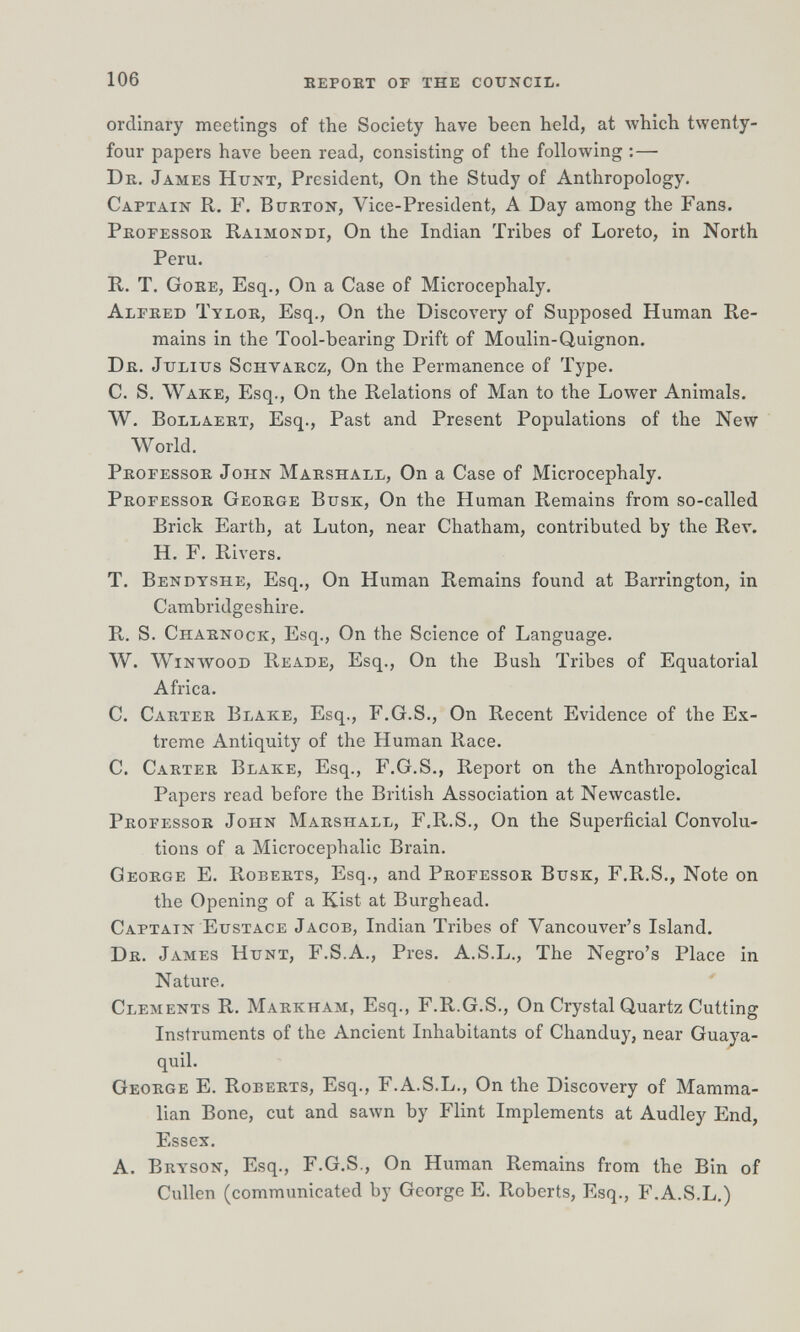 106 eepokt of the council. ordinary meetings of the Society have been held, at луЫсЬ twenty- four papers have been read, consisting of the following :— Dr, James Hunt, President, On the Study of Anthropology. Captain R. F. Burton, Vice-President, A Day among the Fans. Professor Raimondi, On the Indian Tribes of Loreto, in North Peru. R. T. Gore, Esq., On a Case of Microcephaly. Alfred Tylor, Esq., On the Discovery of Supposed Human Re¬ mains in the Tool-bearing Drift of Moulin-Quignon. Dr. Julius Schvarcz, On the Permanence of Type. C. S. Wake, Esq., On the Relations of Man to the Lower Animals. W. BoLLAERT, Esq., Past and Present Populations of the New World. Professor John Marshall, On a Case of Microcephaly. Professor George Busk, On the Human Remains from so-called Brick Earth, at Luton, near Chatham, contributed by the Rev. H. F. Rivers. T. Bendtshe, Esq., On Human Remains found at Barrington, in Cambridgeshire. R. S. Charnock, Esq., On the Science of Language. W. WiNWooD Reade, Esq., On the Bush Tribes of Equatorial Africa. C. Carter Blake, Esq., F.G.S., On Recent Evidence of the Ex¬ treme Antiquity of the Human Race. C. Carter Blake, Esq., F.G.S., Report on the Anthropological Papers read before the British Association at Newcastle. Professor John Marshall, F.R.S,, On the Superficial Convolu¬ tions of a Microcephalic Brain. George E. Roberts, Esq., and Professor Busk, F.R.S., Note on the Opening of a Kist at Burghead. Captain Eustace Jacob, Indian Tribes of Vancouver's Island. Dr. James Hunt, F.S.A., Pres. A.S.L., The Negro's Place in Nature, Clements R. Markham, Esq., F.R.G.S., On Crystal Quartz Cutting Instruments of the Ancient Inhabitants of Chanduy, near Guaya¬ quil. George E. Roberts, Esq., F.A.S.L., On the Discovery of Mamma¬ lian Bone, cut and sawn by Flint Implements at Audley End, Essex. A. Bryson, Esq., F.G.S., On Human Remains from the Bin of Gullen (communicated by George E. Roberts, Esq., F.A.S.L,)