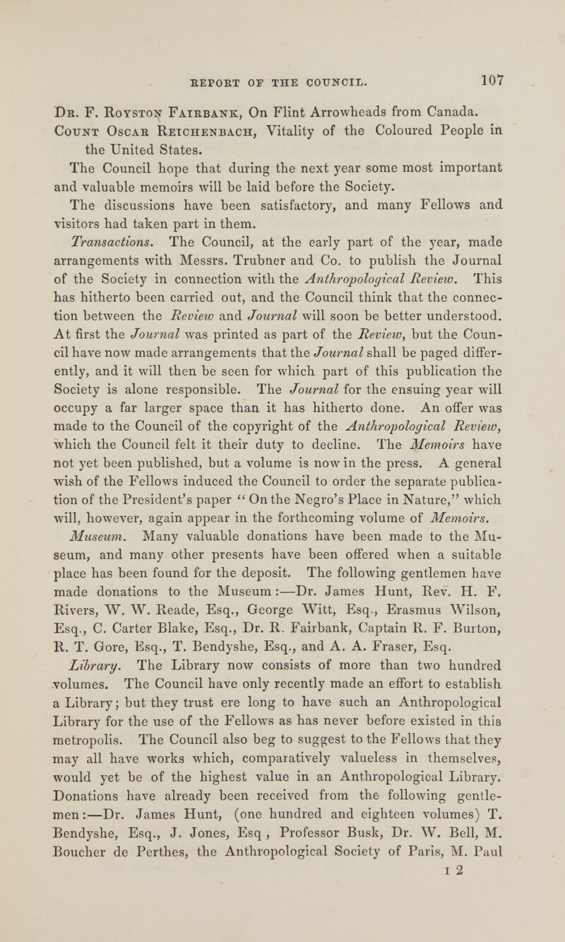 report of the council. 107 dr. f. roysto:^ fairbank, On Flint Arrowheads from Canada. count oscar reichenbach, Vitality of the Coloured People in the United States. The Council hope that during the next year some most important and valuable memoirs лу111 be laid before the Society. The discussions have been satisfactory, and many Fellows and visitors had taken part in them. Transactions. The Council, at the early part of the year, made arrangements with Messrs. Trubner and Co. to publish the Journal of the Society in connection with the Anthropological Review. This has hitherto been carried out, and the Council think that the connec¬ tion between the Review and Journal will soon be better understood. At first the Journal was printed as part of the Review, but the Coun¬ cil have now made arrangements that the Journal shall be paged differ¬ ently, and it will then be seen for which part of this publication the Society is alone responsible. The Journal for the ensuing year will occupy a far larger space than it has hitherto done. An ofifer was made to the Council of the copyright of the Anthropological Review, which the Council felt it their duty to decline. The Memoirs have not yet been published, but a volume is now in the press. A general wish of the Fellows induced the Council to order the separate publica¬ tion of the President's paper  On the Negro's Place in Nature, \vhich will, however, again appear in the forthcoming volume of Memoirs. Museum. Many valuable donations have been made to the Mu¬ seum, and many other presents have been offered when a suitable place has been found for the deposit. The following gentlemen have made donations to the Museum :—Dr. James Hunt, Rev. H. F. Rivers, W. W. Reade, Esq., George Witt, Esq., Erasmus Wilson, Esq., C. Carter Blake, Esq., Dr. R. Fairbank, Captain R. F. Burton, R. T. Gore, Esq., T. Bendyshe, Esq., and A. A. Fraser, Esq. Library. The Library now consists of more than two hundred .volumes. The Council have only recently made an effort to establish a Library ; but they trust ere long to have such an Anthropological Library for the use of the Fellows as has never before existed in this metropolis. The Council also beg to suggest to the Fellows that they may all have works which, comparatively valueless in themselves, would yet be of the highest value in an Anthropological Library. Donations have already been received from the following gentle¬ men:—Dr. James Hunt, (one hundred and eighteen volumes) T. Bendyshe, Esq., J. Jones, Esq , Professor Busk, Dr. W. Bell, M. Boucher de Perthes, the Anthropological Society of Paris, M. Paul i 2