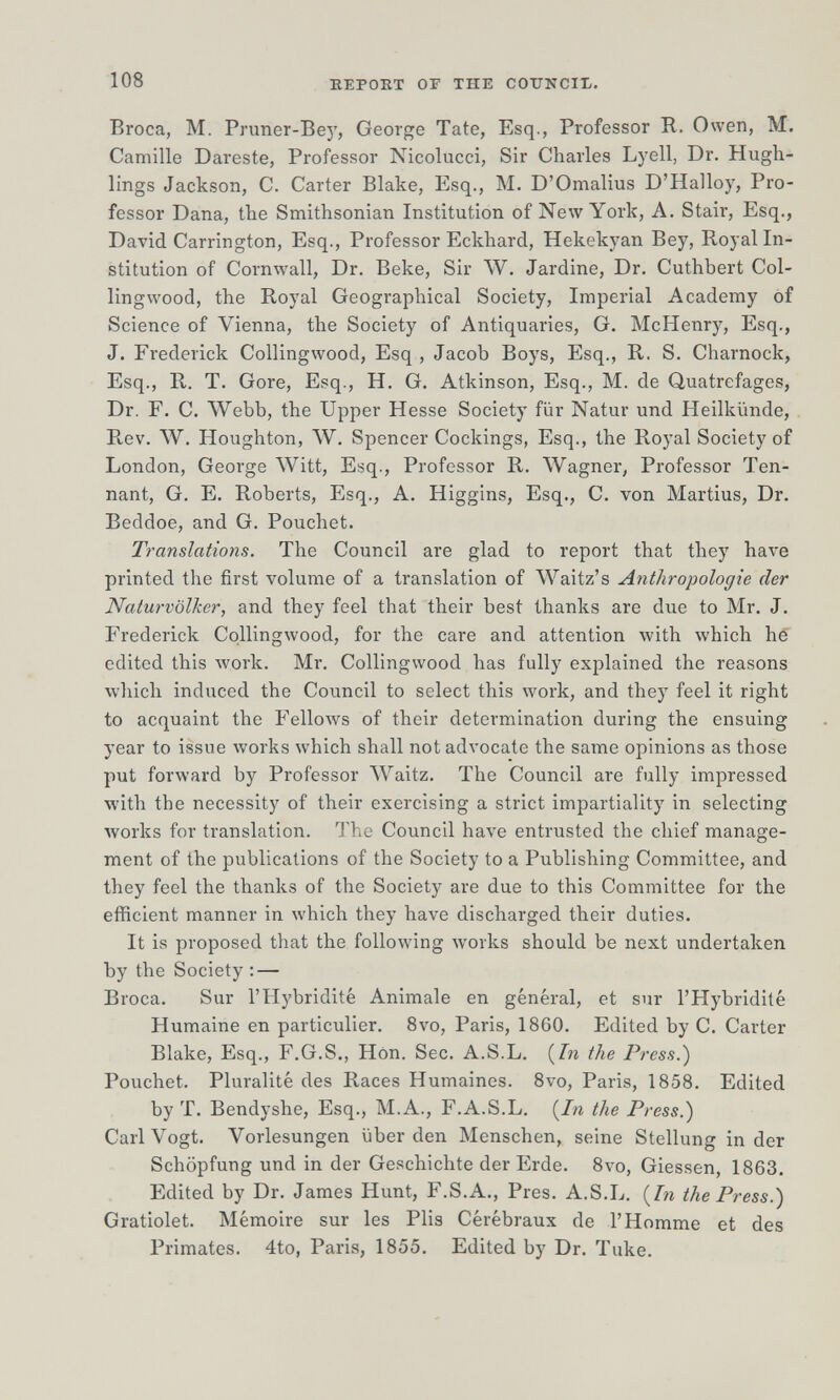 108 ЕЕРОЕТ OF THE COTJNCII-. Broca, M. Pruner-Bej', George Tate, Esq., Professor R. Owen, M. Camille Dareste, Professor Nicolucci, Sir Charles Lyell, Dr. Hugh- lings Jackson, C. Carter Blake, Esq., M. D'Omalius D'Halloy, Pro¬ fessor Dana, the Smithsonian Institution of New York, A. Stair, Esq., David Carrington, Esq., Professor Eckhard, Hekekyan Bey, Royal In¬ stitution of Cornwall, Dr. Веке, Sir W. Jardine, Dr. Cuthbert Col- lingwood, the Royal Geographical Society, Imperial Academy of Science of Vienna, the Society of Antiquaries, G. McHenry, Esq., J. Frederick Collingwood, Esq , Jacob Boys, Esq., R. S. Charnock, Esq., R. T. Gore, Esq., H. G. Atkinson, Esq., M. de Quatrefages, Dr. F. C. Webb, the Upper Hesse Society für Natur und Heilkünde, Rev. W. Houghton, W, Spencer Cockings, Esq., the Royal Society of London, George Witt, Esq., Professor R. Wagner, Professor Ten- nant, G. E. Roberts, Esq., A. Higgins, Esq., C. von Martius, Dr. Beddoe, and G. Pouchet. Translations. The Council are glad to report that they have printed the first volume of a translation of Waitz's Anthropologie der Naturvölker, and they feel that their best thanks are due to Mr. J, Frederick Collingwood, for the care and attention with which hé edited this work. Mr. Collingwood has fully explained the reasons which induced the Council to select this work, and they feel it right to acquaint the Fellows of their determination during the ensuing year to issue works which shall not advocate the same opinions as those put forward by Professor Waitz. The Council are fully impressed with the necessity of their exercising a strict impartiality in selecting Avorks for translation. I'he Council have entrusted the chief manage¬ ment of the publications of the Society to a Publishing Committee, and they feel the thanks of the Society are due to this Committee for the efficient manner in which they have discharged their duties. It is proposed that the following Avorks should be next undertaken by the Society ; — Broca. Sur l'Hybridité Animale en général, et sur l'Hybridité Humaine en particulier. 8vo, Paris, 1860. Edited by С. Carter Blake, Esq., F.G.S., Hon. Sec. A.S.L. (7?г the Press.) Pouchet. Pluralité des Races Humaines. 8vo, Paris, 1858. Edited by T. Bendyshe, Esq., M. A., F.A.S.L. {^In the Press.) Cari Vogt. Vorlesungen über den Menschen, seine Stellung in der Schöpfung und in der Geschichte der Erde. 8vo, Glessen, 1863. Edited by Dr. James Hunt, F.S.A., Pres. A.S.L. (7?i the Press.) Gratiolet. Mémoire sur les Plis Cérébraux de l'Homme et des Primates. 4to, Paris, 1855. Edited by Dr. Тике.