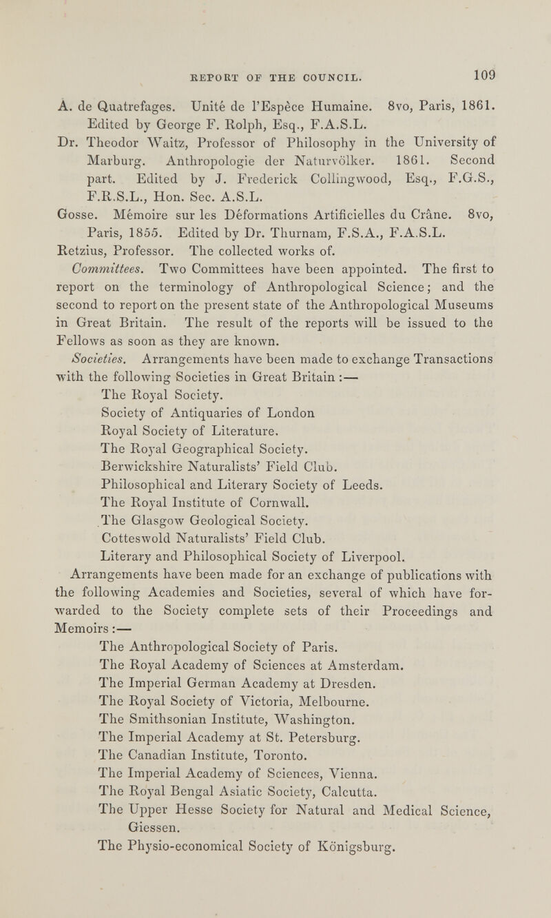 KEPOET OF THE COUNCIL. 109 A. de Qudtrefages. Unité de l'Espèce Humaine. 8vo, Paris, 1861. Edited Ъу George F. Rolph, Esq., F.A.S.L. Dr. Theodor Waitz, Professor of Philosophy in the University of Marburg. Anthropologie der Naturvölker. 1861. Second part. Edited by J. Frederick Collingwood, Esq., F.G.S., F.R.S.L., Hon. Sec. A.S.L. Gosse. Mémoire sur les Déformations Artificielles du Crâne. 8vo, Paris, 1855. Edited by Dr. Thurnam, F.S,A., F.A.S.L. Retzius, Professor. The collected works of. Committees. Two Committees have been appointed. The first to report on the terminology of Anthropological Science ; and the second to report on the present state of the Anthropological Museums in Great Britain. The result of the reports will be issued to the Fellows as soon as they are known. Societies, Arrangements have been made to exchange Transactions with the following Societies in Great Britain :— The Royal Society. Society of Antiquaries of London Royal Society of Literature, The Royal Geographical Society. Berwickshire Naturalists' Field Club. Philosophical and Literary Society of Leeds. The Royal Institute of Cornwall. The Glasgow Geological Society. Cotteswold Naturalists' Field Club. Literary and Philosophical Society of Liverpool. Arrangements have been made for an exchange of publications with the following Academies and Societies, several of which have for¬ warded to the Society complete sets of their Proceedings and Memoirs :— The Anthropological Society of Paris. The Royal Academy of Sciences at Amsterdam. The Imperial German Academy at Dresden. The Royal Society of Victoria, Melbourne. The Smithsonian Institute, Washington. The Imperial Academy at St. Petersburg. The Canadian Institute, Toronto. The Imperial Academy of Sciences, Vienna. The Royal Bengal Asiatic Society, Calcutta. The Upper Hesse Society for Natural and Medical Science, Glessen. The Physio-economical Society of Königsburg.