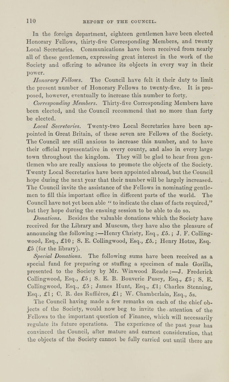 110 REPORT OF THE COUNCIL. In the foreign department, eighteen gentlemen have been elected Honorary Fellows, thirty-five Corresponding Members, and twenty Local Secretaries. Communications have been received from nearly all of these gentlemen, expressing great interest in the work of the Society and offering to advance its objects in every way in their power. Honorary Fellows. The Council have felt it their duty to limit the present number of Honorary Fellows to twenty-five. It is pro¬ posed, however, eventually to increase this number to forty. Corresponding Members. Thirty-five Corresponding Members have been elected, and the Council recommend that no more than forty be elected. Local Secretaries. Twenty-two Local Secretaries have been ap¬ pointed in Great Britain, of these seven are Fellows of the Society. The Council are still anxious to increase this number, and to have their official representative in every county, and also in every large town throughout the kingdom. They will be glad to hear from gen¬ tlemen Avho are really anxious to promote the objects of the Society. Twenty Local Secretaries have been appointed abroad, but the Council hope during the next year that their number will be largely increased. The Council invite the assistance of the Fellows in nominating gentle¬ men to fill this important office in difierent parts of the world. The Council have not yet been able to indicate the class of facts required, but they hope during the ensuing session to be able to do so. Donations, Besides the valuable donations Avhich the Society have received for the Library and Museum, they have also the pleasure of announcing the following :—Henry Christy, Esq., £5. ; J. F. Colling- ■wood, Esq., £10; S, E. Collingwood, Esq., £5.; Henry Hotze, Esq. £5 (for the library). Special Donations. The folloAving sums have been received as a special fund for preparing or stuffing a specimen of male Gorilla, presented to the Society by Mr. Winwood Reade :—J. Frederick Collingwood, Esq., £5 ; S. E. B. Bouverie Pusey, Esq., £.5 ; S. E. Collingwood, Esq., £5; James Hunt, Esq., £1; Charles Stenning, Esq., £Í ; С, E,, des Ruffières, £1 ; W. Chamberlain, Esq., 5s. The Council having made a few remarks on each of the chief ob¬ jects of the Society, would now beg to invite the • attention of the FelloAvs to the important question of Finance, which will necessarily regulate its future operations. The experience of the past year has convinced the Council, after mature and earnest consideration, that the objects of the Society cannot be fully carried out until there are