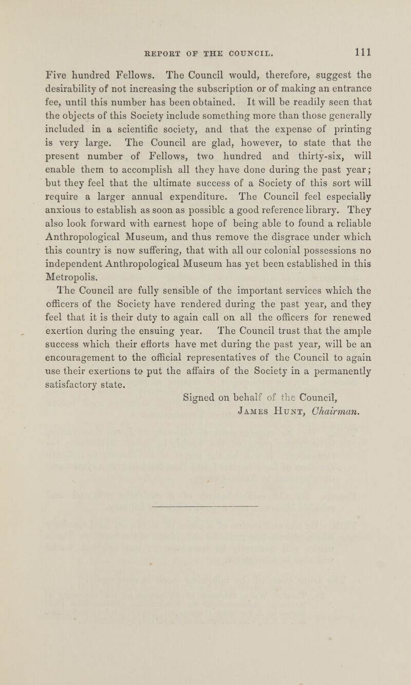 repokt of the council. Ill Five hundred Fellows. The Council would, therefore, suggest the desirability of not increasing the subscription or of making an entrance fee, until this number has been obtained. It Avill be readily seen that the objects of this Society include something more than those generally included in a scientific society, and that the expense of printing is very large. The Council are glad, however, to state that the present number of FelloAvs, two hundred and thirty-six, will enable them to accomplish all they have done during the past year ; but they feel that the ultimate success of a Society of this sort лу111 require a larger annual expenditure. The Council feel especially anxious to establish as soon as possible a good reference library. They also look forward with earnest hope of being able to found a reliable Anthropological Museum, and thus remove the disgrace under which this country is now suffering, that with all our colonial possessions no independent Anthropological Museum has yet been established in this Metropolis. The Council are fully sensible of the important services which the officers of the Society have rendered during the past year, and they feel that it is their duty to again call on all the officers for renewed exertion during the ensuing year. The Council trust that the ample success which their efiorts have met during the past year, will be an encouragement to the official representatives of the Council to again use their exertions to put the affairs of the Society in a permanently satisfactory state. Signed on behalf of the Council, JA.mes Hunt, Chairman.