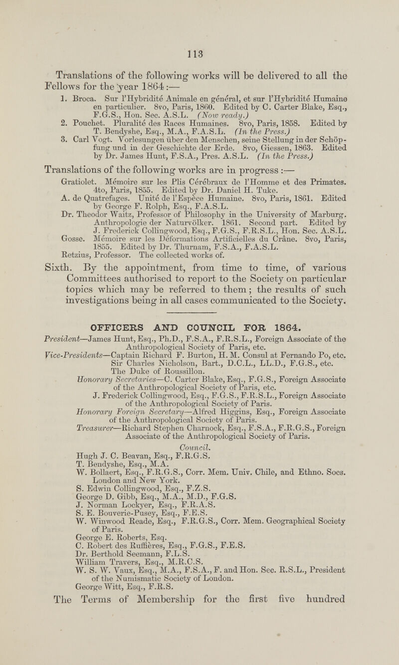 113 Translations of the following works will be delivered to all the Fellows for the year 1864 :— 1. Broca. Sur riîybridité Animale en général, et sur l'Hybridité Humaine en particulier. 8то, Paris, 18()0. Edited by C. Carter Blake, Esq., P.G.S., Hon. Sec. A.S.L. (Now ready.) 2. Pouchet. Pluralité des Races Humaines. 8то, Paris, 1858. Edited by T. Bendyshe, Esq., M.A., F.A.S.L. (In the Press.) 3. Cari Vogt. Vorlesungen über den Menschen, seine Stellung in der Schöp¬ fung und in der Geschichte der Erde. 8vo, Giessen, 1863. Edited by Dr. James Hunt, F.S.A., Pres. A.S.L. (In the Press.) Translations of the following works are in progress :— Gratiolet. Mémoire sur les Plis Cérébraux de l'Homme et des Primates. 4to, Paris, 1855. Edited by Dr. Daniel H. Take. A. de Quatrefages. Unité de l'Espèce Humaine. 8vo, Paris, 1861. Edited by George F. Eolph, Esq., F.A.S.L. Dr. Theodor Waitz, Professor of Philosophy in the University of Marburg. Anthropologie der Naturvölker. 1861. Second part. Edited by J. Frederick Collingwood, Esq., F.G.S., F.R.S.L., Hon. Sec. A.S.L. Gosse. Mémoire sur les Déformations Artificielles du Crâne. 8vo, Paris, 1855. Editedby Dr. Thurnam, F.S.A., F.A.S.L. Ketzins, Professor. The collected works of. Sixth. By the appointment, from time to time, of varions Committees authorised to report to the Society on particular topics which may be referred to them ; the results of such investigations being in all cases communicated to the Society. OFFICERS AND COTTNCIL FOR 1864. President—James Hunt, Esq., Ph.D., F.S.A., F.R.S.L., Foreign Associate of the Anthropological Society of Paris, etc. Vice-Presidents—Captain Richard F. Burton, H. M. Consul at Fernando Po, etc. Sir Charles Nicholson, Bart., D.C.L., LL.D., F.G.S., etc. The Duke of Roussillon. Honorary Secretaries—C. Carter Blake, Esq., F.G.S., Foreign Associate of the Anthropological Society of Paris, etc. J. Frederick Collingwood, Esq., F.G.S., F.R.S.L., Foreign Associate of the Anthropological Society of Paris. Honorary Foreign Secretary—Alfred Higgins, Esq., Foreign Associate of the Anthropological Society of Paris. Treasurer—Richard Stephen Charnock, Esq., F.S.A., F.R.G.S., Foreign Associate of the Anthropological Society of Paris. ÇIО'Ьс^ьсъЬ Hugh J. C. Beavan, Esq., F.R.G.S.' T. Bendyshe, Esq., M.A. W. Bollaert, Esq., F.R.G.S., Corr. Mem. Univ. Chile, and Ethno. Socs. London and New York. S. Edwin Collingwood, Esq., F.Z.S. George D. Gibb, Esq., M.A., M.D., F.G.S. J. Norman Lockyer, Esq., F.R.A.S. S. E. Bouverie-Pusey, Esq., F.E.S. W. Winwood Reade, Esq., F.R.G.S., Corr. Mem. Geographical Society of Paris. George E. Roberts, Esq. C. Robert des Ruffières, Esq., F.G.S., F.E.S. Dr. Berthold Seemann, F.L.S. William Travers, Esq., M.R.C.S. W. S. W. Vaux, Esq., M.A., F.S.A.,P. and Hon. Sec. R.S.L., President of the Numismatic Society of London. George Witt, Esq., F.R.S. The Terms of Membership for the first five hundred