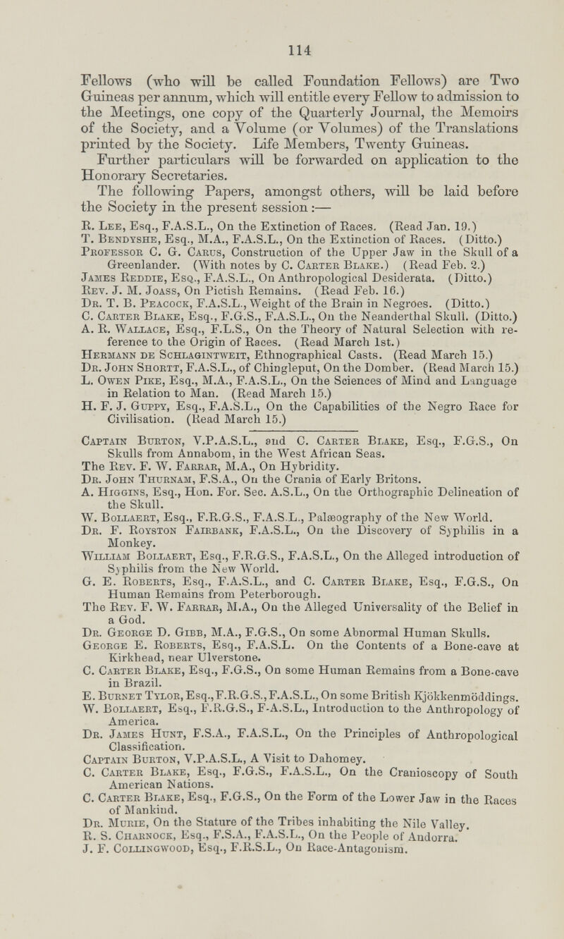 114 Fellows (who wOI be called Foundation Fellows) are Two Guineas per annum, which will entitle every ГеПолу to admission to the Meetings, one copy of the Quarterly Journal, the Memoirs of the Society, and a Volume (or Volumes) of the Translations printed by the Society. Life Members, Twenty Guineas. Further particulars wiH be forwarded on application to the Honorary Secretaries. The following Papers, amongst others, will be laid before the Society in the present session :— E. Lee, Esq., F.A.S.L., On the Extinction of Eaces. (Eead Jan, 19.) T. Bendyshe, Esq., M.A., F.A.S.L., On the Extinction of Eaces. (Ditto.) Professor C. Gr. Caeus, Construction of the Upper Jaw in the Skull of a Greenlander. (With notes by C. Carter Blake.) (Eead Feb. 2.) James Eeddie, Esq., F.A.S.L., On Anthropological Desiderata. (Ditto.) Eev. J. M. JoASS, On Pictish Eemains. (Eead Feb. 16.) Dr. T, B. Peacock, F.A.S.L., Weight of the Brain in Negroes. (Ditto.) C. Carter Blake, Esq., F.Gr.S., F.A.S.L., On the Neanderthal Skull. (Ditto.) A. E. Wallace, Esq., F.L.S., On the Theory of Natural Selection with re¬ ference to the Origin of Eaces. (Eead March 1st.) Hermann de Schlagintweit, Ethnographical Casts. (Eead March 15.) Dr. John Shortt, F.A.S.L., of Chingleput, On the Domber. (Read March 15.) L. Owen Pike, Esq., M.A., F.A.S.L., On the Sciences of Mind and Language in Eelation to Man. (Eead March 15.) H. F. J. Guppy, Esq., F.A.S.L., On the Capabilities of the Negro Eace for Civilisation. (Kead March 15.) Captain Burton, V.P.A.S.L., and C. Carter Blake, Esq., F.G.S., On Skulls from Annabom, in the West African Seas. The Eev. F. W. Farrar, M.A., On Hybridity. Dr. John Thurnam, F.S.A., On the Crania of Early Britons. A. HiGGiNS, Esq., Hon. For. Sec. A.S.L., On the Orthographic Delineation of the Skull. W. Bollaert, Esq., F.E.G.S., F.A.S.L., Palaeography of the New World. Dr. F. Eoyston Fairbank, F.A.S.L., On the Discovery of Syphilis in a Monkey. William Bollaert, Esq., F.E.G.S., F.A.S.L., On the Alleged introduction of Syphilis from the New World. G. E. Egberts, Esq., F.A.S.L., and C. Carter Blake, Esq., F.G.S., Oa Human Eemains from Peterborough. The Eev. F. W. Farrae, M.A., On the Alleged Universality of the Belief in a God. Dr. George D. Gibb, M.A., F.G.S., On some Abnormal Human Skulls. George E. Eoberts, Esq., F.A.S.L. On the Contents of a Bone-cave at Kirkhead, near Ulverstone. C. Carter Blake, Esq., F.G.S., On some Human Eemains from a Bone-cave in Brazil. E. Burnet Tylor, Esq.,F.E.G.S.,F.A.S.L., On some British Kjökkenmöddings. W. Bollaert, Esq., F.E.G.S., F-A.S.L., Introduction to the Anthropology of America. Dr. James Hunt, F.S.A., F.A.S.L., On the Principles of Anthropological Classification. Captain Burton, V.P.A.S.L., A Visit to Dahomey. C. Carter Blake, Esq., F.G.S., F.A.S.L., On the Cranioscopy of South American Nations. C. Carter Blake, Esq., F.G.S., On the Form of the Lower Jaw in the Eaces of Mankind. Dr. Murie, On the Stature of the Tribes inhabiting the Nile Valley, E. S. Charnock, Esq., F.S.A., F.A.S.L., On the People of Andorra. J, F. Collingwood, Esq., F.E.S.L., On Eace-Antagonism.