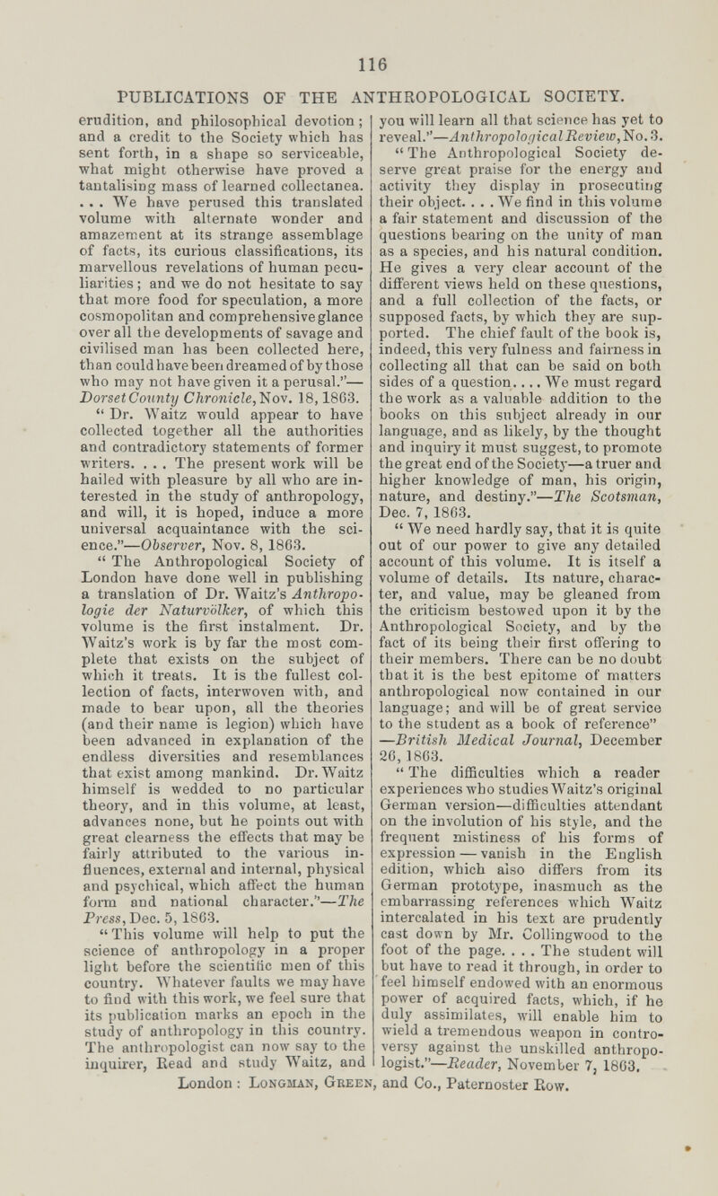 PUBLICATIONS OF THE ANTHROPOLOGICAL SOCIETY. erudition, and philosophical devotion; and a credit to the Society which has sent forth, in a shape so serviceable, what might otherwise have proved a tantalising mass of learned collectanea. .. . We have perused this translated volume with alternate wonder and amazement at its strange assemblage of facts, its curious classifications, its marvellous revelations of human pecu¬ liarities ; and we do not hesitate to say that more food for speculation, a more cosmopolitan and comprehensive glance over all the developments of savage and civilised man has been collected here, th an could have been dreamed of by those who may not have given it a perusal.— DorsetCounty Chronicle,18,1863.  Dr. Waitz would appear to have collected together all the authorities and contradictory statements of former writers. . . . The present work will be hailed with pleasure by all who are in¬ terested in the study of anthropology, and will, it is hoped, induce a more universal acquaintance with the sci¬ ence.—Observer, Nov. 8, 1863.  The Anthropological Society of London have done well in publishing a translation of Dr. Waitz's Anthropo¬ logie der Naturvölker, of which this volume is the first instalment. Dr. Waitz's work is by far the most com¬ plete that exists on the subject of which it treats. It is the fullest col¬ lection of facts, interwoven with, and made to bear upon, all the theories (and their name is legion) which have been advanced in explanation of the endless diversities and resemblances that exist among mankind. Dr. Waitz himself is wedded to no particular theory, and in this volume, at least, advances none, but he points out with great clearness the effects that may be fairly attributed to the various in¬ fluences, external and internal, physical and psychical, which affect the human form and national character.—The Press, Dec. 5, 1863.  This volume will help to put the science of anthropology in a proper liglit before the scientific men of this country. Whatever faults we may have to find with this work, we feel sure that its publication marks an epoch in the study of anthropology in this country. The anthropologist can now say to the inquirer, Bead and study Waitz, and London : Longman, Green, you will learn all that science has yet to reveal.—Anthropological Review,'No. 3.  The Anthropological Society de¬ serve great praise for the energy and activity they display in prosecuting their object. . . . We find in this volume a fair statement and discussion of the questions bearing on the unity of man as a species, and his natural condition. He gives a very clear account of the different views held on these questions, and a full collection of the facts, or supposed facts, by which they are sup¬ ported. The chief fault of the book is, indeed, this very fulness and fairness in collecting all that can be said on both sides of a question.... We must regard the work as a valuable addition to the books on this subject already in our language, and as likely, by the thought and inquiry it must suggest, to promote the great end of the Societj-—a truer and higher knowledge of man, his origin, nature, and destiny.—The Scotsman, Dec. 7, 1863.  We need hardly say, that it is quite out of our power to give any detailed account of this volume. It is itself a volume of details. Its nature, charac¬ ter, and value, may be gleaned from the criticism bestowed upon it by the Anthropological Society, and by the fact of its being their fii'st offering to their members. There can be no doubt that it is the best epitome of matters anthropological now contained in our language; and will be of great service to the student as a book of reference —British Medical Journal, December 26,18C3.  The difficulties which a reader experiences who studies Waitz's original German version—difficulties attendant on the involution of his style, and the frequent mistiness of his forms of expression—vanish in the English edition, which also differs from its German prototype, inasmuch as the embarrassing references which Waitz intercalated in his text are prudently cast down by Mr. Collingwood to the foot of the page. . . . The student will but have to read it through, in order to feel himself endowed with an enormous power of acquired facts, which, if he duly assimilates, will enable him to wield a tremendous weapon in contro¬ versy against the unskilled anthropo¬ logist.—Reader, November 7, 1863, , and Co., Paternoster Pkow.