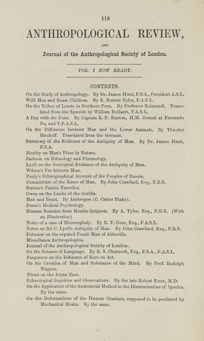 ANTHROPOLOGICAL REVIEW, AND Journal of the Anthropological Society of London. VOL. I NOW BEADY. CONTENTS. On the Study of Anthropology. By Dr. James Hunt,F.S.A., President A.S.L. Wild Men and Beast Children. By E. Burnet Tylor, F.Ä..S L. On the Tribes of Loreto in Northern Peru. By Professor Raimondi. Trans¬ lated from the Spanish by William Bollaert, F.A.S.L. A Day with the Fans. By Captain B. F. Burton, H.M. Consul at Fernando Po, and V.P.A.S.L. On the Diiference between Man and the Lower Animals. By Theodor Bischoff. Translated from the German. Summary of the Evidence of the Antiquity of Man. By Dr. James Hunt, F.S.A. Huxley on Man's Place in Nature, Jackson on Ethnology and Phrenology. Lyell on the Geological Evidence of the Antiquity of Man. Wilson's Pre historic Man. Pauly's Ethnographical Account of the Peoples of Russia. Commixture of the Races of Man. By John Crawfurd, Esq., F.R.S. Burton's Prairie Traveller. Owen on the Limbs of the Gorilla. Man and Beast. By Anthropos (C. Carter Blake). Dunn's Medical Psychology. Human Remains from MouUn-Quiguon. By A. Tylor, Esq., F.G.S. (With an Illustration) Notes of a case of Microcephaly. By R. T. Gore, Esq., F.A.S.L. Notes on Sir C. Lyell's Antiquity of Man. By John Crawfurd, Esq., F.R.S. Falconer on the reputed Fossil Man of Abbeville. Miscellanea Anthropologica. Journal of the Anthropological Society of London. On the Science of Language. By R. S. Charnock, Esq., F.S.A., F.A.S.L, Fergusson on the Influence of Race on Art. On the Creation of Man and Substance of the Mind. By Prof. Rudolph Wagner. Pictet on the Aryan Race. Ethnological Inquiries and Observations. By the late Robert Knox, M.D; On the Application of the Anatomical Method to the Discrimination of Species. • By the same. On the Deformations of the Human Cranium, supposed to be produced by Mechanical Means. By the same.