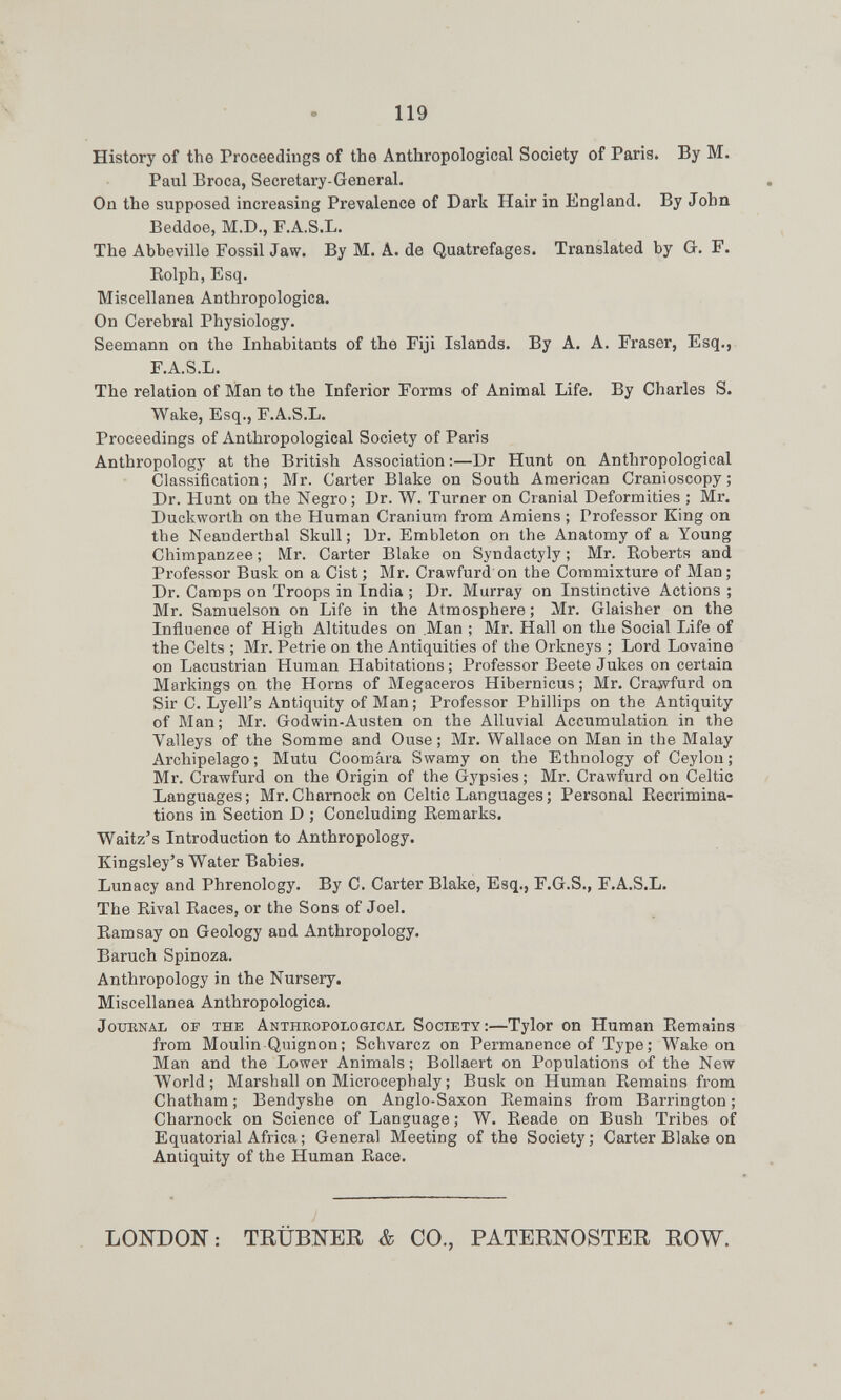 119 History of the Proceedings of the Anthropological Society of Paris. By M. Paul Broca, Secretary-General. On the supposed increasing Prevalence of Dark Hair in England, By John Beddoe, M.D., F.A.S.L. The Abbeville Fossil Jaw. By M. A. de Quatrefages. Translated by G. F. Eolph, Esq. Miscellanea Anthropologics. On Cerebral Physiology. Seemann on the Inhabitants of the Fiji Islands. By A. A. Fraser, Esq., F.A.S.L. The relation of Man to the Inferior Forms of Animal Life. By Charles S. Wake, Esq., F.A.S.L. Proceedings of Anthropological Society of Paris Anthropology at the British Association:—Dr Hunt on Anthropological Classification; Mr. Carter Blake on South American Cranioscopy; Dr. Hunt on the Negro; Dr. W. Turner on Cranial Deformities ; Mr. Duckworth on the Human Cranium from Amiens ; Professor King on the Neanderthal Skull; Dr. Embleton on the Anatomy of a Young Chimpanzee ; Mr. Carter Blake on Syndactyly ; Mr. Eoberts and Professor Busk on a Cist; Mr. Crawfurd on the Commixture of Man; Dr. Camps on Troops in India ; Dr. Murray on Instinctive Actions ; Mr. Samuelson on Life in the Atmosphere ; Mr. Glaisher on the Influence of High Altitudes on .Man ; Mr. Hall on the Social Life of the Celts ; Mr. Petrie on the Antiquities of the Orkneys ; Lord Lovaine on Lacustrian Human Habitations; Professor Beete Jukes on certain Markings on the Horns of Megaceros Hibernicus ; Mr. Crajvfurd on Sir C. Lyell's Antiquity of Man; Professor Phillips on the Antiquity of Man; Mr. Godwin-Austen on the Alluvial Accumulation in the Valleys of the Somme and Ouse; Mr. Wallace on Man in the Malay Archipelago ; Mutu Coomâra Swamy on the Ethnology of Ceylon ; Mr. Crawfurd on the Origin of the Gypsies ; Mr. Crawfurd on Celtic Languages ; Mr. Charnock on Celtic Languages ; Personal Eecrimina- tions in Section D ; Concluding Eemarks. Waitz's Introduction to Anthropology. Kingsley's Water Babies. Lunacy and Phrenology. By C. Carter Blake, Esq., F.G.S., F.A.S.L. The Eival Eaces, or the Sons of Joel. Eamsay on Geology and Anthropology. Baruch Spinoza. Anthropology in the Nursery. Miscellanea Anthropologies. JouENAL OF THE ANTHROPOLOGICAL SOCIETY:—Tylor СП Human Eemains from Moulin Quignon; Schvarcz on Permanence of Type; Wake on Man and the Lower Animals; Bollaert on Populations of the New World; Marshall on Microcephaly ; Busk on Human Eemains fi-om Chatham ; Bendyshe on Anglo-Saxon Eemains from Barrington ; Charnock on Science of Language ; W. Eeade on Bush Tribes of Equatorial Africa ; General Meeting of the Society; Carter Blake on Antiquity of the Human Eace. LONDON: TRÜBNER & CO., PATERNOSTER ROW.