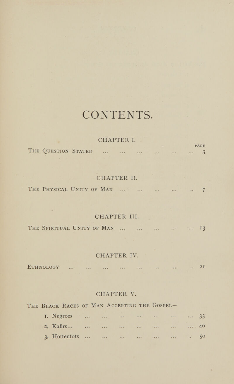 CONTENTS. CHAPTER I. PAGE The Question Stated  3 CHAPTER H. The Physical Unity of Man  7 CHAPTER in. The Spiritual Unity of Man  ... 13 CHAPTER IV. Ethnology 21 CHAPTER V. The Black Races of Man Accepting the Gospel— 1. Negroes ... ... .. ... ... ... ... 33 2. Kafirs... ... ... ... ... ... ... ... 40 3. Hottentots ... ... ... ... ... ... - 50