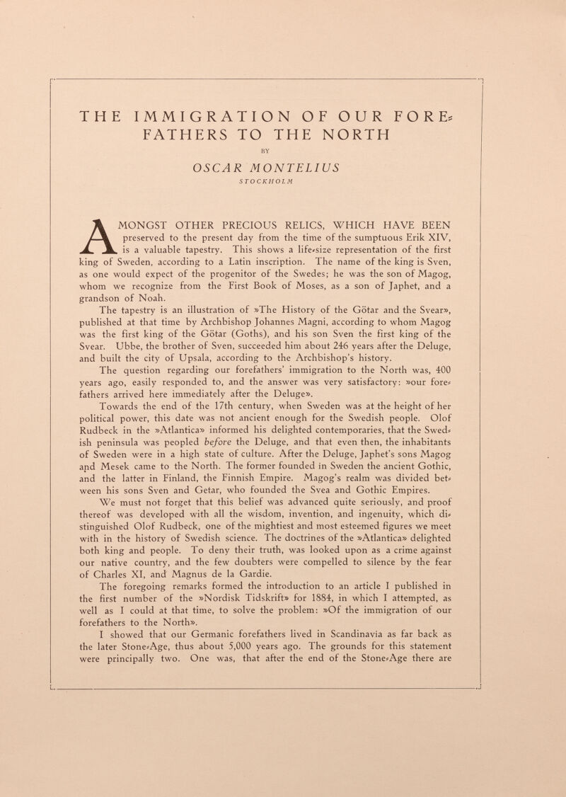 THE IMMIGRATION OF OUR FORE= FATHERS TO THE NORTH BY OSCAR MONTELIUS STOCKHOLM Amongst other precious relics, which have been preserved to the present day from the time of the sumptuous Erik XIV, is a valuable tapestry. This shows a life<size representation of the first king of Sweden, according to a Latin inscription. The name of the king is Sven, as one would expect of the progenitor of the Swedes; he was the son of Magog, whom we recognize from the First Book of Moses, as a son of Japhet, and a grandson of Noah. The tapestry is an illustration of »The History of the Götar and the Svear», published at that time by Archbishop Johannes Magni, according to whom Magog was the first king of the Götar (Goths), and his son Sven the first king of the Svear. Ubbe, the brother of Sven, succeeded him about 246 years after the Deluge, and built the city of Upsala, according to the Archbishop's history. The question regarding our forefathers' immigration to the North was, 400 years ago, easily responded to, and the answer was very satisfactory: »our fore« fathers arrived here immediately after the Deluge». Towards the end of the 17th century, when Sweden was at the height of her political power, this date was not ancient enough for the Swedish people. Olof Rudbeck in the »Atlantica» informed his delighted contemporaries, that the Swed» ish peninsula was peopled before the Deluge, and that even then, the inhabitants of Sweden were in a high state of culture. After the Deluge, Japhet's sons Magog and Mesek came to the North. The former founded in Sweden the ancient Gothic, and the latter in Finland, the Finnish Empire. Magog's realm was divided bet= ween his sons Sven and Getar, who founded the Svea and Gothic Empires. We must not forget that this belief was advanced quite seriously, and proof thereof was developed with all the wisdom, invention, and ingenuity, which du stinguished Olof Rudbeck, one of the mightiest and most esteemed figures we meet with in the history of Swedish science. The doctrines of the »Atlantica» delighted both king and people. To deny their truth, was looked upon as a crime against our native country, and the few doubters were compelled to silence by the fear of Charles XI, and Magnus de la Gardie. The foregoing remarks formed the introduction to an article I published in the first number of the »Nordisk Tidskrift» for 1884, in which I attempted, as well as I could at that time, to solve the problem: »Of the immigration of our forefathers to the North». I showed that our Germanic forefathers lived in Scandinavia as far back as the later Stone^Age, thus about 5,000 years ago. The grounds for this statement were principally two. One was, that after the end of the Stone^Age there are