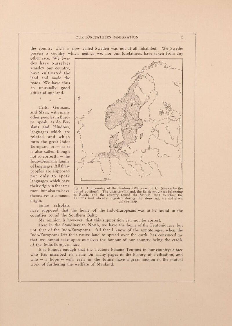 OUR FOREFATHERS IMMIGRATION 11 the country wich is now called Sweden was not at all inhabited. We Swedes possess a country which neither we, nor our forefathers, have taken from any other race. We Swes des have ourselves »made» our country, have cultivated the land and made the roads. We have thus an unusually good »title» af our land. Celts, Germans, and Slavs, with many other peoples in Euros pe speak, as do Per^ sians and Hindoos, languages which are related, and which form the great Indos European, or — as it is also called, though not so correctly, — the Indo»Germanic family of languages. All these peoples are supposed not only to speak languages which have their origin in the same root, but also to have themselves a common Fig. 1. The country of the Teutons 2,000 years B. C., (shown by the dotted portions). The districts (Finland, the Baltic provinces belonging to Russia, and the country round the Vistula, etc.), to which the Teutons had already migrated during the stone age, are not given on the map. origin. Some scholars have supposed that the home of the Indo»Europeans was to be found in the countries round the Southern Baltic. My opinion is however, that this supposition can not be correct. Here in the Scandinavian North, we have the home of the Teutonic race, but not that of the Indo^Europeans. All that I know of the remote ages, when the IndosEuropeans left their native land to spread over the earth, has convinced me that we cannot take upon ourselves the honour of our country being the cradle of the Indo-European race. It is honour enough that the Teutons became Teutons in our country: a race who has inscribed its name on many pages of the history of civilisation, and who — I hope — will, even in the future, have a great mission in the mutual work of furthering the wellfare of Mankind.