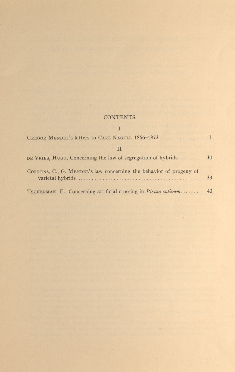 CONTENTS I Gregor Mendel's letters to Carl Nägeli. 1866-1873  II de Vries, Hugo, Concerning the law of segregation of hybrids. ....... Correns, C., G. Mendel's law concerning the behavior of progeny of varietal hybrids    TscHERMAK, E., Concerning artificial crossing in Pisum sativum.......