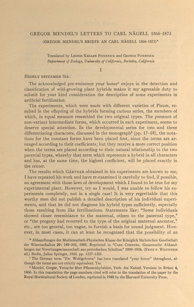 GREGOR MENDEL'S LETTERS TO CARL NÄGELI. 1866-1873 (GREGOR MENDEL'S BRIEFE AN CARL NÄGELI. 1866-1873)* Translated by Leonie Kellen Piternick and George Piternick Department of Zoology, University of California, Berkeley, California I Highly esteemed Sir: The acknowledged pre-eminence your honor^ enjoys in the detection and classification of wild-growing plant hybrids makes it my agreeable duty to submit for your kind consideration the description of some experiments in artificial fertilization. The experiments, which were made with different varieties of Pisum, re¬ sulted in the offspring of the hybrids forming curious series, the members of which, in equal measure resembled the two original types. The presence of non-variant intermediate forms, which occurred in each experiment, seems to deserve special attention. In the developmental series for two and three differentiating characters, discussed in the monograph^ (pp. 17-18), the nota¬ tions for the constant forms have been placed first, since the terms are ar¬ ranged according to their coefficients; but they receive a more correct position when the terms are placed according to their natural relationship to the two parental types, whereby that term which represents a hybrid in all characters and has, at the same time, the highest coefficient, will be placed exactly in the center. The results which Gärtner obtained in his experiments are known to me; I have repeated his work and have re-examined it carefully to find, if possible, an agreement with those laws of development which I found to be true for my experimental plant. However, try as I would, I was unable to follow his ex¬ periments completely, not in a single case! It is very regrettable that this worthy man did not publish a detailed description of his individual experi¬ ments, and that he did not diagnose his hybrid types sufficiently, especially those resulting from like fertilizations. Statements like: Some individuals showed closer resemblance to the maternal, others to the paternal type, or the progeny had reverted to the type of the original maternal ancestor, etc., are too general, too vague, to furnish a basis for sound judgment. How¬ ever, in most cases, it can at least be recognized that the possibility of an * Abhandlungen der Mathematisch-Physischen Klasse der Königlich Sächsischen Gesellschaft der Wissenschaften 29: 189-265, 1905. Reprinted in Carl Correns, Gesammelte Abhand¬ lungen zur Vererbungswissenschaft aus periodischen Schriften 1899-1924. (Fritz v. \¥етт8Тею ed.) Berlin, Julius Springer, 1924. pp. 1237-1281. ^ The German term Ew. Wohlgeboren has been translated your honor throughout, al¬ though the terms are not strictly equivalent. Trs. ® Mendel, Gregor, Versuche über Pflanzenhybriden, Verh. des Naturf. Vereines in Brünn 4, 1866. In this translation the page numbers cited will refer to the translation of the paper by the Royal Horticultural Society of London, reprinted in 1948 by the Harvard University Press.