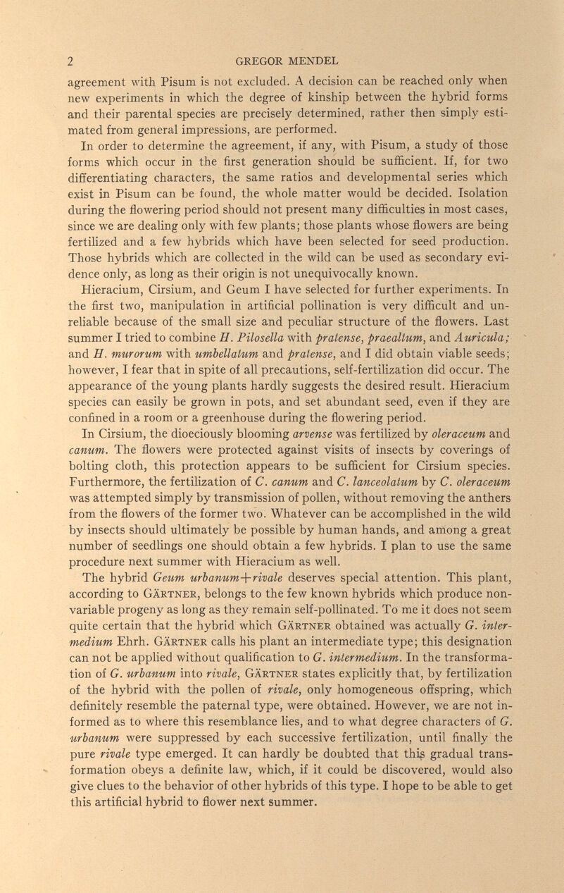 2 GREGOR MENDEL agreement with Pisum is not excluded. A decision can be reached only when new experiments in which the degree of kinship between the hybrid forms and their parental species are precisely determined, rather then simply esti¬ mated from general impressions, are performed. In order to determine the agreement, if any, with Pisum, a study of those forms which occur in the first generation should be sufficient. If, for two differentiating characters, the same ratios and developmental series which exist in Pisum can be found, the whole matter would be decided. Isolation during the flowering period should not present many difficulties in most cases, since we are dealing only with few plants; those plants whose flowers are being fertilized and a few hybrids which have been selected for seed production. Those hybrids which are collected in the wild can be used as secondary evi¬ dence only, as long as their origin is not unequivocally known. Hieracium, Cirsium, and Geum I have selected for further experiments. In the first two, manipulation in artificial pollination is very difficult and un¬ reliable because of the small size and peculiar structure of the flowers. Last summer I tried to combine H. Pilosella with pratense, praealtum, and Auricula; and H. murorum with umbellatum and pratense, and I did obtain viable seeds ; however, I fear that in spite of all precautions, self-fertilization did occur. The appearance of the young plants hardly suggests the desired result. Hieracium species can easily be grown in pots, and set abundant seed, even if they are confined in a room or a greenhouse during the flowering period. In Cirsium, the dioeciously blooming arvense was fertilized by oleraceum and canum. The flowers were protected against visits of insects by coverings of bolting cloth, this protection appears to be sufficient for Cirsium species. Furthermore, the fertilization of C. canum and C. lanceolatum by C. oleraceum was attempted simply by transmission of pollen, without removing the anthers from the flowers of the former two. Whatever can be accomplished in the wild by insects should ultimately be possible by human hands, and among a great number of seedlings one should obtain a few hybrids. I plan to use the same procedure next summer with Hieracium as well. The hybrid Geum urbanum-\-rivale deserves special attention. This plant, according to Gärtner, belongs to the few known hybrids which produce non- variable progeny as long as they remain self-pollinated. To me it does not seem quite certain that the hybrid which Gärtner obtained was actually G. inter¬ medium Ehrh. Gärtner calls his plant an intermediate type; this designation can not be applied without qualification to G. intermedium. In the transforma¬ tion of G. urbanum into rivale, Gärtner states explicitly that, by fertilization of the hybrid with the pollen of rivale, only homogeneous offspring, which definitely resemble the paternal type, were obtained. However, we are not in¬ formed as to where this resemblance lies, and to what degree characters of G. urbanum were suppressed by each successive fertilization, until finally the pure rivale type emerged. It can hardly be doubted that thi§ gradual trans¬ formation obeys a definite law, which, if it could be discovered, would also give clues to the behavior of other hybrids of this type. I hope to be able to get this artificial hybrid to flower next summer.