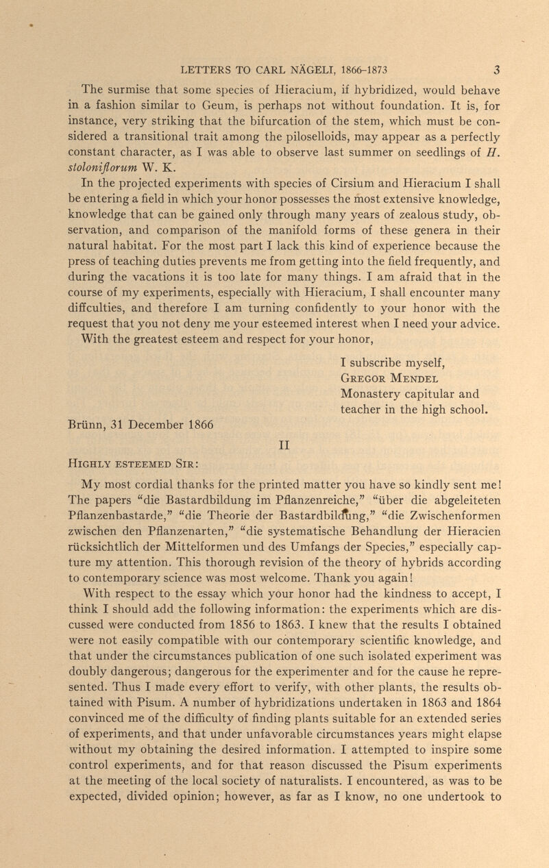 LETTERS TO CARL NÄGELI, 1866-1873 3 The surmise that some species of Hieracium, if hybridized, would behave in a fashion similar to Geum, is perhaps not without foundation. It is, for instance, very striking that the bifurcation of the stem, which must be con¬ sidered a transitional trait among the piloselloids, may appear as a perfectly constant character, as I was able to observe last summer on seedlings of H. stoloniflorum W. K. In the projected experiments with species of Cirsium and Hieracium I shall be entering a field in which your honor possesses the most extensive knowledge, knowledge that can be gained only through many years of zealous study, ob¬ servation, and comparison of the manifold forms of these genera in their natural habitat. For the most part I lack this kind of experience because the press of teaching duties prevents me from getting into the field frequently, and during the vacations it is too late for many things. I am afraid that in the course of my experiments, especially with Hieracium, I shall encounter many diffculties, and therefore I am turning confidently to your honor with the request that you not deny me your esteemed interest when I need your advice. With the greatest esteem and respect for your honor, I subscribe myself, Gregor Mendel Monastery capitular and teacher in the high school. Brünn, 31 December 1866 II Highly esteemed Sir; My most cordial thanks for the printed matter you have so kindly sent me ! The papers die Bastardbildung im Pflanzenreiche, über die abgeleiteten Pflanzenbastarde, die Theorie der Bastardbilciung, die Zwischenformen zwischen den Pflanzenarten, die systematische Behandlung der Hieracien rücksichtlich der Mittelformen und des Umfangs der Species, especially cap¬ ture my attention. This thorough revision of the theory of hybrids according to contemporary science was most welcome. Thank you again! With respect to the essay which your honor had the kindness to accept, I think I should add the following information : the experiments which are dis¬ cussed were conducted from 1856 to 1863. I knew that the results I obtained were not easily compatible with our contemporary scientific knowledge, and that under the circumstances publication of one such isolated experiment was doubly dangerous; dangerous for the experimenter and for the cause he repre¬ sented. Thus I made every effort to verify, with other plants, the results ob¬ tained with Pisum. A number of hybridizations undertaken in 1863 and 1864 convinced me of the difficulty of finding plants suitable for an extended series of experiments, and that under unfavorable circumstances years might elapse without my obtaining the desired information. I attempted to inspire some control experiments, and for that reason discussed the Pisum experiments at the meeting of the local society of naturalists. I encountered, as was to be expected, divided opinion; however, as far as I know, no one undertook to