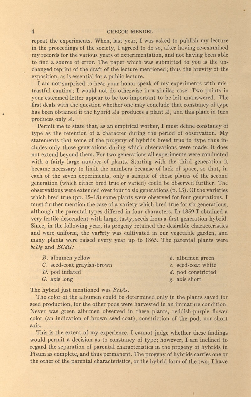 4 GREGOR MENDEL repeat the experiments. When, last year, I was asked to publish my lecture in the proceedings of the society, I agreed to do so, after having re-examined my records for the various years of experimentation, and not having been able to find a source of error. The paper which was submitted to you is the un¬ changed reprint of the draft of the lecture mentioned; thus the brevity of the exposition, as is essential for a public lecture. I am not surprised to hear your honor speak of my experiments with mis¬ trustful caution; I would not do otherwise in a similar case. Two points in your esteemed letter appear to be too important to be left unanswered. The first deals with the question whether one may conclude that constancy of type has been obtained if the hybrid Aa produces a plant A, and this plant in turn produces only A. Permit me to state that, as an empirical worker, I must define constancy of type as the retention of a character during the period of observation. My statements that some of the progeny of hybrids breed true to type thus in¬ cludes only those generations during which observations were made; it does not extend beyond them. For two generations all experiments were conducted with a fairly large number of plants. Starting with the third generation it became necessary to limit the numbers because of lack of space, so that, in each of the seven experiments, only a sample of those plants of the second generation (which either bred true or varied) could be observed further. The observations were extended over four to six generations (p. 13). Of the varieties which bred true (pp. 15-18) some plants were observed for four generations. I must further mention the case of a variety which bred true for six generations, although the parental types differed in four characters. In 1859 I obtained a very fertile descendent with large, tasty, seeds from a first generation hybrid. Since, in the following year, its progeny retained the desirable characteristics and were uniform, the variety was cultivated in our vegetable garden, and many plants were raised every year up to 1865. The parental plants were bcDg and BCdG: B. albumen yellow b. albumen green C. seed-coat grayish-brown c. seed-coat white D. pod inflated d. pod constricted G. axis long g. axis short The hybrid just mentioned was BcDG. The color of the albumen could be determined only in the plants saved for seed production, for the other pods were harvested in an immature condition. Never was green albumen observed in these plants, reddish-purple flower color (an indication of brown seed-coat), constriction of the pod, nor short axis. This is the extent of my experience. I cannot judge whether these findings would permit a decision as to constancy of type; however, I am inclined to regard the separation of parental characteristics in the progeny of hybrids in Pisum as complete, and thus permanent. The progeny of hybrids carries one or the other of the parental characteristics, or the hybrid form of the two; I have