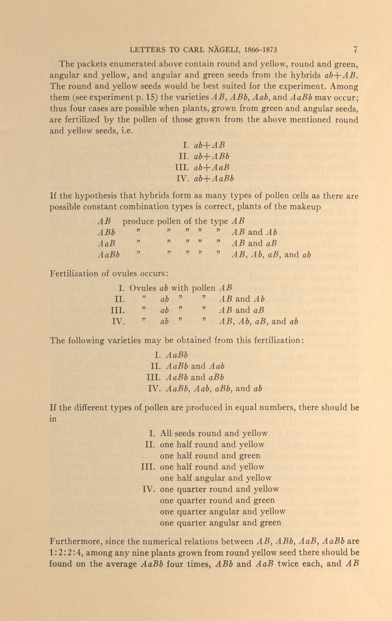 LETTERS TO CARL NÄGELI, 1866-1873 7 The packets enumerated above contain round and yellow, round and green, angular and yellow, and angular and green seeds from the hybrids ab-{-AB. The round and yellow seeds would be best suited for the experiment. Among them (see experiment p. 15) the varieties AB, ABb, Aab, and AaBb may occur; thus four cases are possible when plants, grown from green and angular seeds, are fertilized by the pollen of those grown from the above mentioned round and yellow seeds, i.e. I. db-\~AB II. аЪЛ-АВЬ III. аЪ-\-АаВ IV. ab-\-AaBb If the hypothesis that hybrids form as many types of pollen cells as there are possible constant combination types is correct, plants of the makeup AB produce pollen of the type AB ABb      AB and Ab АаВ      ABa.nàaB AaBb      AB, Ab, аВ, and ab Fertilization of ovules occurs: I. Ovules ab with pollen AB II.  ab   AB and Ab III.  ab   AB and аВ IV.  ab   AB, Ab, аВ, and ab The following varieties may be obtained from this fertilization: I. AaBb II. AaBb and Aab III. AaBb and aBb IV. AaBb, Aab, aBb, and ab If the different types of pollen are produced in equal numbers, there should be in I. All seeds round and yellow II. one half round and yellow one half round and green III. one half round and yellow one half angular and yellow IV. one quarter round and yellow one quarter round and green one quarter angular and yellow one quarter angular and green Furthermore, since the numerical relations between AB, ABb, AaB, AaBb are 1:2:2:4, among any nine plants growii from round yellow seed there should be found on the average AaBb four times, ABb and AaB twice each, and AB