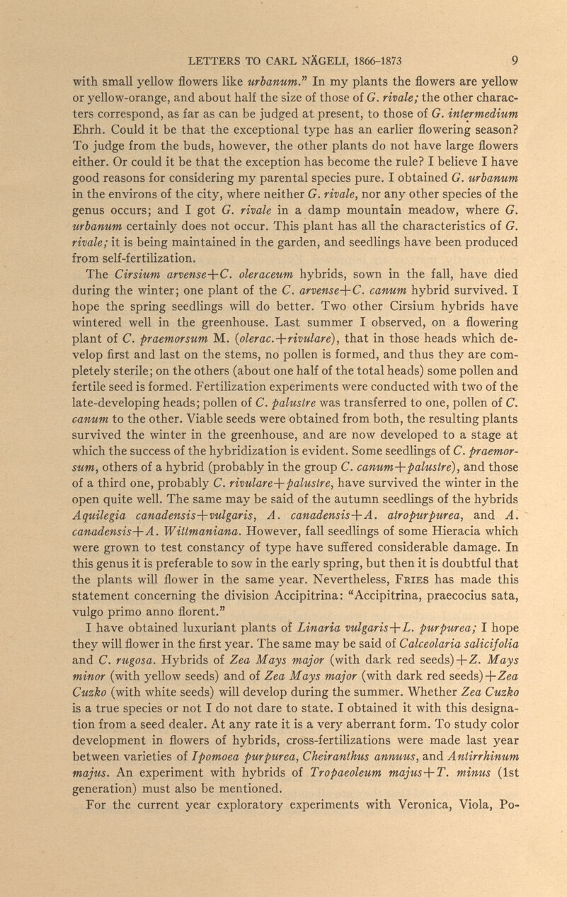 LETTERS TO CARL NÄGELI, 1866-1873 9 with small yellow flowers like mbanumJ'' In my plants the flowers are yellow or yellow-orange, and about half the size of those of G. rivale; the other charac¬ ters correspond, as far as can be judged at present, to those of G. intermedium Ehrh. Could it be that the exceptional type has an earlier flowering season? To judge from the buds, however, the other plants do not have large flowers either. Or could it be that the exception has become the rule? I believe I have good reasons for considering my parental species pure. I obtained G. urbanum in the environs of the city, where neither G. rivale, nor any other species of the genus occurs; and I got G. rivale in a damp mountain meadow, where G. urbanum certainly does not occur. This plant has all the characteristics of G. rivale; it is being maintained in the garden, and seedlings have been produced from self-fertilization. The Cirsium arvense-\-C. oleraceum hybrids, sown in the fall, have died during the winter; one plant of the C. arvense-^C. canum hybrid survived. I hope the spring seedlings will do better. Two other Cirsium hybrids have wintered well in the greenhouse. Last summer I observed, on a flowering plant of C. praemorsum M. {olerac.-\-rivulare), that in those heads which de¬ velop first and last on the stems, no pollen is formed, and thus they are com¬ pletely sterile; on the others (about one half of the total heads) some pollen and fertile seed is formed. Fertilization experiments were conducted with two of the late-developing heads; pollen of C. palustre was transferred to one, pollen of C. canum to the other. Viable seeds were obtained from both, the resulting plants survived the winter in the greenhouse, and are now developed to a stage at which the success of the hybridization is evident. Some seedlings of C. praemor¬ sum, others of a hybrid (probably in the group C. canum-\-palustre), and those of a third one, probably C. rivulare-\-palustre, have survived the winter in the open quite well. The same may be said of the autumn seedlings of the hybrids Aquilegia canadensisvulgar is, A. canadensis-}-A. atropurpúrea, and A.  canadensis-{-A. Wittmaniana. However, fall seedlings of some Hieracia which were grown to test constancy of type have suffered considerable damage. In this genus it is preferable to sow in the early spring, but then it is doubtful that the plants will flower in the same year. Nevertheless, Fries has made this statement concerning the division Accipitrina: Accipitrina, praecocius sata, vulgo primo anno florent. I have obtained luxuriant plants of Linaria vulgaris-\-L. purpurea; I hope they will flower in the first year. The same may be said of Calceolaria salicifolia and C. rugosa. Hybrids of Zea Mays major (with dark red seeds)-fZ. Mays minor (with yellow seeds) and of Zea Mays major (with dark red seeds)-bZeo Cuzko (with white seeds) will develop during the summer. Whether Zea Cuzko is a true species or not I do not dare to state. I obtained it with this designa¬ tion from a seed dealer. At any rate it is a very aberrant form. To study color development in flowers of hybrids, cross-fertilizations were made last year between varieties of Ipomoea purpurea, Cheiranthus annuus, and Antirrhinum majus. An experiment with hybrids of Tropaeoleum majus-\-T. minus (1st generation) must also be mentioned. For the current year exploratory experiments with Veronica, Viola, Po-