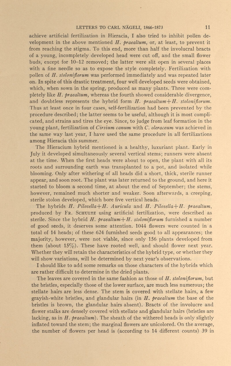 LETTERS TO CARL NÄGELI, 1866-1873 11 achieve artificial fertilization in Hieracia, I also tried to inhibit pollen de¬ velopment in the above mentioned H. praealtum, or, at least, to prevent it from reaching the stigma. To this end, more than half the involucral bracts of a young, incompletely developed head were cut off, and the small flower buds, except for 10-12 removed; the latter were slit open in several places with a fine needle so as to expose the style completely. Fertilization with pollen of H. stoloniflorum was performed immediately and was repeated later on. In spite of this drastic treatment, four well developed seeds were obtained, which, when sown in the spring, produced as many plants. Three were com¬ pletely like H. praealtum, whereas the fourth showed considerable divergence, and doubtless represents the hybrid form H. praeaUum-\-H. stoloniflorum. Thus at least once in four cases, self-fertilization had been prevented by the procedure described; the latter seems to be useful, although it is most compli¬ cated, and strains and tires the eye. Since, to judge from leaf formation in the young plant, fertilization of Cirsium canum with C. oleraceum was achieved in the same way last year, I have used the same procedure in all fertilizations among Hieracia this summer. The Hieracium hybrid mentioned is a healthy, luxuriant plant. Early in July it developed simultaneously several vertical stems; runners were absent at the time. When the first heads were about to open, the plant with all its roots and surrounding earth was transplanted to a pot, and isolated while blooming. Only after withering of all heads did a short, thick, sterile runner appear, and soon root. The plant was later returned to the ground, and here it started to bloom a second time, at about the end of September; the stems, however, remained much shorter and weaker. Soon afterwards, a creeping, sterile stolon developed, which bore five vertical heads. The hybrids H. Pilosella-\-H. Auricula and H. Pilosella-\-H. praealtum, produced by Fr. Schultz using artificial fertilization, were described as sterile. Since the hybrid H. praealtum-\-H. stoloniflorum furnished a number of good seeds, it deserves some attention. 1044 flowers were counted in a total of 14 heads; of these 624 furnished seeds good to all appearances; the majority, however, were not viable, since only 156 plants developed from them (about 15%). These have rooted well, and should flower next year. Whether they will retain the characteristics of the hybrid type, or whether they will show variations, will be determined by next year's observations. I should like to add some remarks on those characters of the hybrids which are rather difficult to determine in the dried plants. The leaves are covered in the same fashion as those of H. stoloniflorum, but the bristles, especially those of the lower surface, are much less numerous; the stellate hairs are less dense. The stem is covered with stellate hairs, a few grayish-white bristles, and glandular hairs (in H. praealtum the base of the bristles is brown, the glandular hairs absent). Bracts of the involucre and flower stalks are densely covered with stellate and glandular hairs (bristles are lacking, as in H. praealtum). The sheath of the withered heads is only slightly inflated toward the stem; the marginal flowers are unicolored. On the average, the number of flowers per head is (according to 14 different counts) 39 in