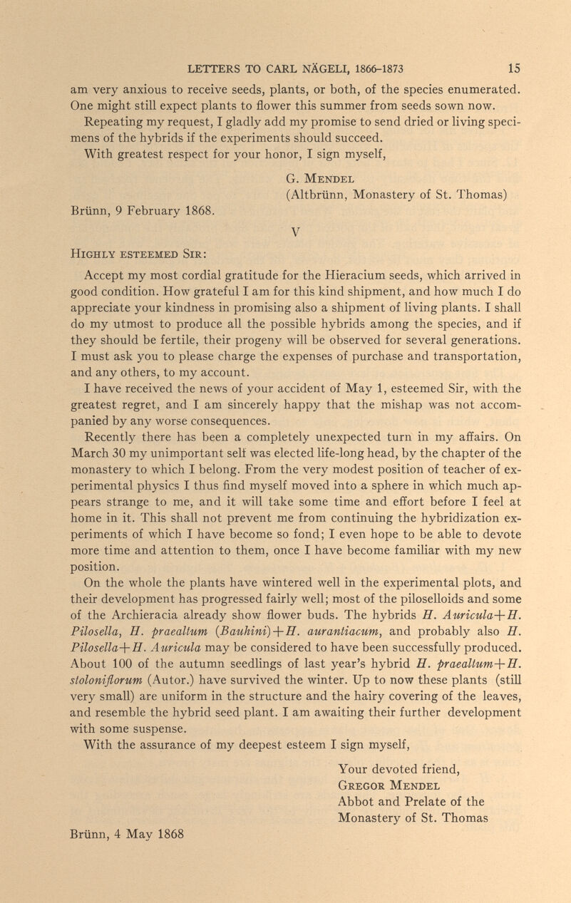 LETTERS TO CARL NÄGELI, 1866-1873 15 am very anxious to receive seeds, plants, or both, of the species enumerated. One might still expect plants to flower this summer from seeds sown now. Repeating my request, I gladly add my promise to send dried or living speci¬ mens of the hybrids if the experiments should succeed. With greatest respect for your honor, I sign myself, G. Mendel (Altbrünn, Monastery of St. Thomas) Brünn, 9 February 1868. V Highly esteemed Sir: Accept my most cordial gratitude for the Hieracium seeds, which arrived in good condition. How grateful I am for this kind shipment, and how much I do appreciate your kindness in promising also a shipment of living plants. I shall do my utmost to produce all the possible hybrids among the species, and if they should be fertile, their progeny will be observed for several generations. I must ask you to please charge the expenses of purchase and transportation, and any others, to my account. I have received the news of your accident of May 1, esteemed Sir, with the greatest regret, and I am sincerely happy that the mishap was not accom¬ panied by any worse consequences. Recently there has been a completely unexpected turn in my affairs. On March 30 my unimportant self was elected life-long head, by the chapter of the monastery to which I belong. From the very modest position of teacher of ex¬ perimental physics I thus find myself moved into a sphere in which much ap¬ pears strange to me, and it will take some time and effort before I feel at home in it. This shall not prevent me from continuing the hybridization ex¬ periments of which I have become so fond; I even hope to be able to devote more time and attention to them, once I have become familiar with my new position. On the whole the plants have wintered well in the experimental plots, and their development has progressed fairly well; most of the piloselloids and some of the Archieracia already show flower buds. The hybrids H. Auricula-}-!!. Pilosella, H. praealtum {Bauhini)-\-!!. aurantiacum, and probably also H. Pilosella-{-H. Auricula may be considered to have been successfully produced. About 100 of the autumn seedlings of last year's hybrid H. praeaUum-{-!!. stoloniflorum (Autor.) have survived the winter. Up to now these plants (still very small) are uniform in the structure and the hairy covering of the leaves, and resemble the hybrid seed plant. I am awaiting their further development with some suspense. With the assurance of my deepest esteem I sign myself, Your devoted friend, Gregor Mendel Abbot and Prelate of the Monastery of St. Thomas Brünn, 4 May 1868