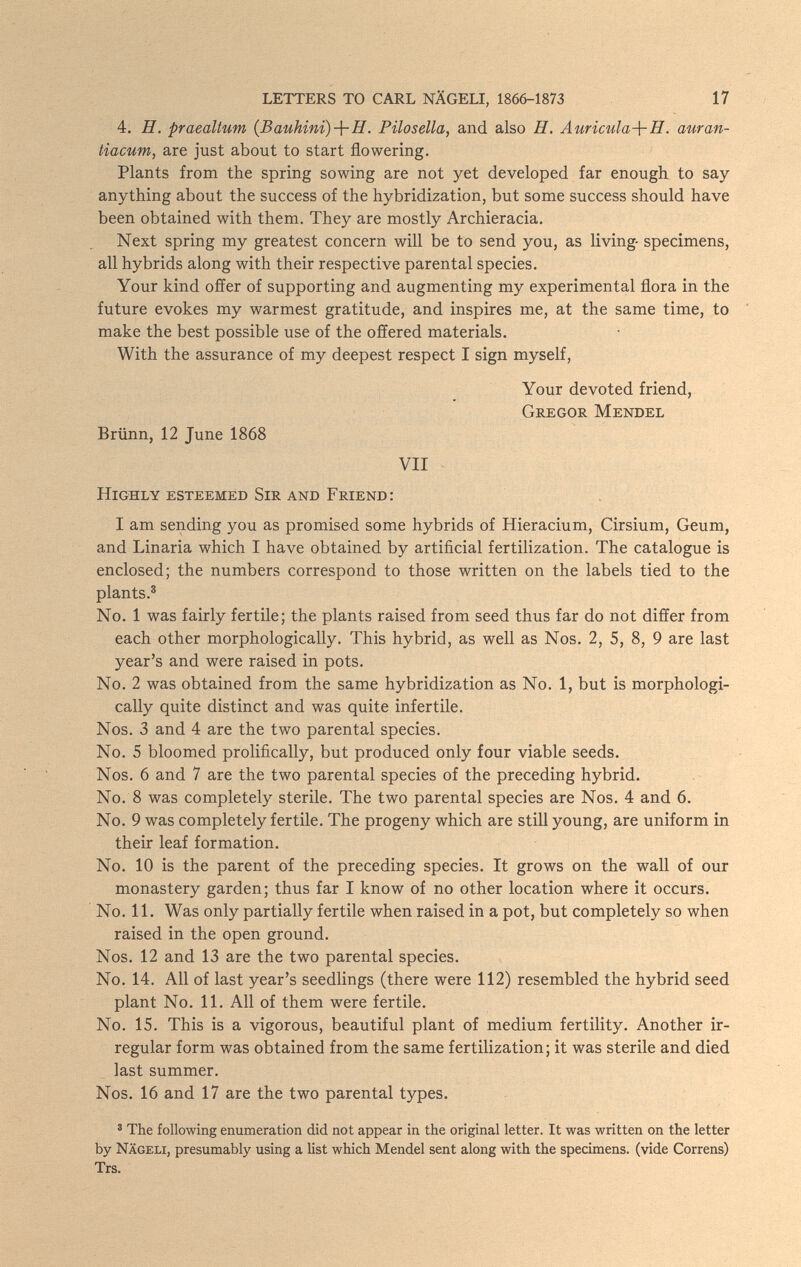 LETTERS TO CARL NÄGELI, 1866-1873 1 7 4. H. praealtum {Bauhini)-\-H. Pilosella, and also H. Auricula-\-H. auran- tiacum, are just about to start flowering. Plants from the spring sowing are not yet developed far enough to say anything about the success of the hybridization, but some success should have been obtained with them. They are mostly Archieracia. Next spring my greatest concern will be to send you, as living- specimens, all hybrids along with their respective parental species. Your kind oÉfer of supporting and augmenting my experimental flora in the future evokes my warmest gratitude, and inspires me, at the same time, to make the best possible use of the offered materials. With the assurance of my deepest respect I sign myself. Your devoted friend, Gregor Mendel Brünn, 12 June Ì868 VII Highly esteemed Sir and Friend: I am sending you as promised some hybrids of Hieracium, Cirsium, Geum, and Linaria which I have obtained by artificial fertilization. The catalogue is enclosed; the numbers correspond to those written on the labels tied to the plants.® No. 1 was fairly fertile; the plants raised from seed thus far do not differ from each other morphologically. This hybrid, as well as Nos. 2, 5, 8, 9 are last year's and were raised in pots. No. 2 was obtained from the same hybridization as No. 1, but is morphologi¬ cally quite distinct and was quite infertile. Nos. 3 and 4 are the two parental species. No. 5 bloomed prolifically, but produced only four viable seeds. Nos. 6 and 7 are the two parental species of the preceding hybrid. No. 8 was completely sterile. The two parental species are Nos. 4 and 6. No. 9 was completely fertile. The progeny which are still young, are uniform in their leaf formation. No. 10 is the parent of the preceding species. It grows on the wall of our monastery garden; thus far I know of no other location where it occurs. No. 11. Was only partially fertile when raised in a pot, but completely so when raised in the open ground. Nos. 12 and 13 are the two parental species. No. 14. All of last year's seedlings (there were 112) resembled the hybrid seed plant No. 11. All of them were fertile. No. 15. This is a vigorous, beautiful plant of medium fertility. Another ir¬ regular form was obtained from the same fertilization; it was sterile and died last summer. Nos. 16 and 17 are the two parental types. ® The following enumeration did not appear in the original letter. It was written on the letter by Nägeli, presumably using a list which Mendel sent along with the specimens, (vide Correns) Trs.