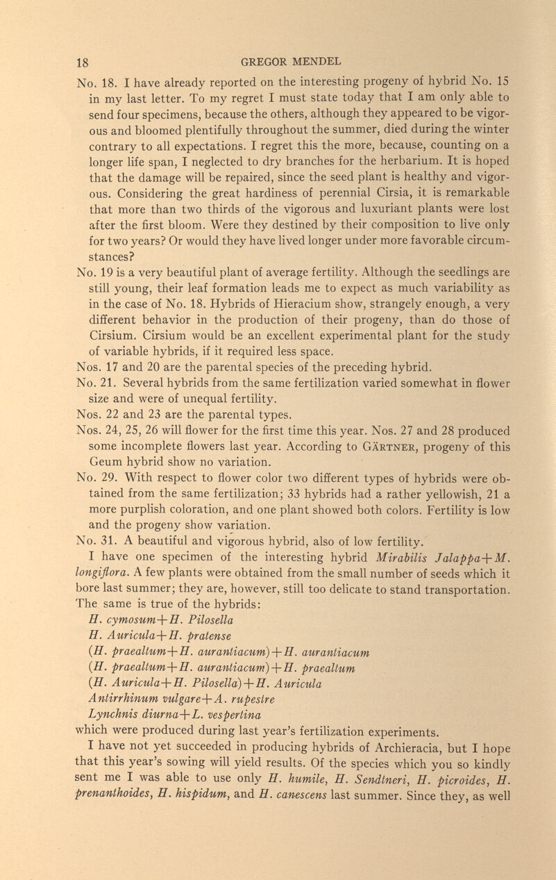 18 GREGOR MENDEL No. 18. I have already reported on the interesting progeny of hybrid No. 15 in my last letter. To my regret I must state today that I am only able to send four specimens, because the others, although they appeared to be vigor¬ ous and bloomed plentifully throughout the summer, died during the winter contrary to all expectations. I regret this the more, because, counting on a longer life span, I neglected to dry branches for the herbarium. It is hoped that the damage will be repaired, since the seed plant is healthy and vigor¬ ous, Considering the great hardiness of perennial Cirsia, it is remarkable that more than two thirds of the vigorous and luxuriant plants were lost after the first bloom. Were they destined by their composition to live only for two years? Or would they have lived longer under more favorable circum¬ stances? No. 19 is a very beautiful plant of average fertility. Although the seedlings are still young, their leaf formation leads me to expect as much variability as in the case of No. 18. Hybrids of Hieracium show, strangely enough, a very different behavior in the production of their progeny, than do those of Cirsium, Cirsium would be an excellent experimental plant for the study of variable hybrids, if it required less space. Nos. 17 and 20 are the parental species of the preceding hybrid. No. 21. Several hybrids from the same fertilization varied somewhat in flower size and were of unequal fertility. Nos. 22 and 23 are the parental types. Nos. 24, 25, 26 will flower for the first time this year. Nos. 27 and 28 produced some incomplete flowers last year. According to Gärtner, progeny of this Geum hybrid show no variation. No. 29. With respect to flower color two different types of hybrids were ob¬ tained from the same fertilization; 33 hybrids had a rather yellowish, 21a more purplish coloration, and one plant showed both colors. Fertility is low and the progeny show variation. No. 31. A beautiful and vigorous hybrid, also of low fertility. I have one specimen of the interesting hybrid Mirabilis Jalappa-{-M. longiflora. A few plants were obtained from the small number of seeds which it bore last summer; they are, however, still too delicate to stand transportation. The same is true of the hybrids: H. cymosum-\-H. Pilo sella H. Auricula-\-H. pratense (H. praeaUum-\-H. aurantiacum)H. aurantiacum {H. praeaUum-\-H. aurantiacum)-\-H. praealtum (H. Auricula-\-H. Piloselld)-\-H. Auricula Antirrhinum vulgare-\-A. rupestre Lynchnis .diurna-\-L. vespertina which were produced during last year's fertilization experiments. I have not yet succeeded in producing hybrids of Archieracia, but I hope that this year's sowing will yield results. Of the species which you so kindly sent me I was able to use only H. humile, H. Sendtneri, H. picroides, H. prenanthoides, H. hispidum, and H. canescens last summer. Since they, as well