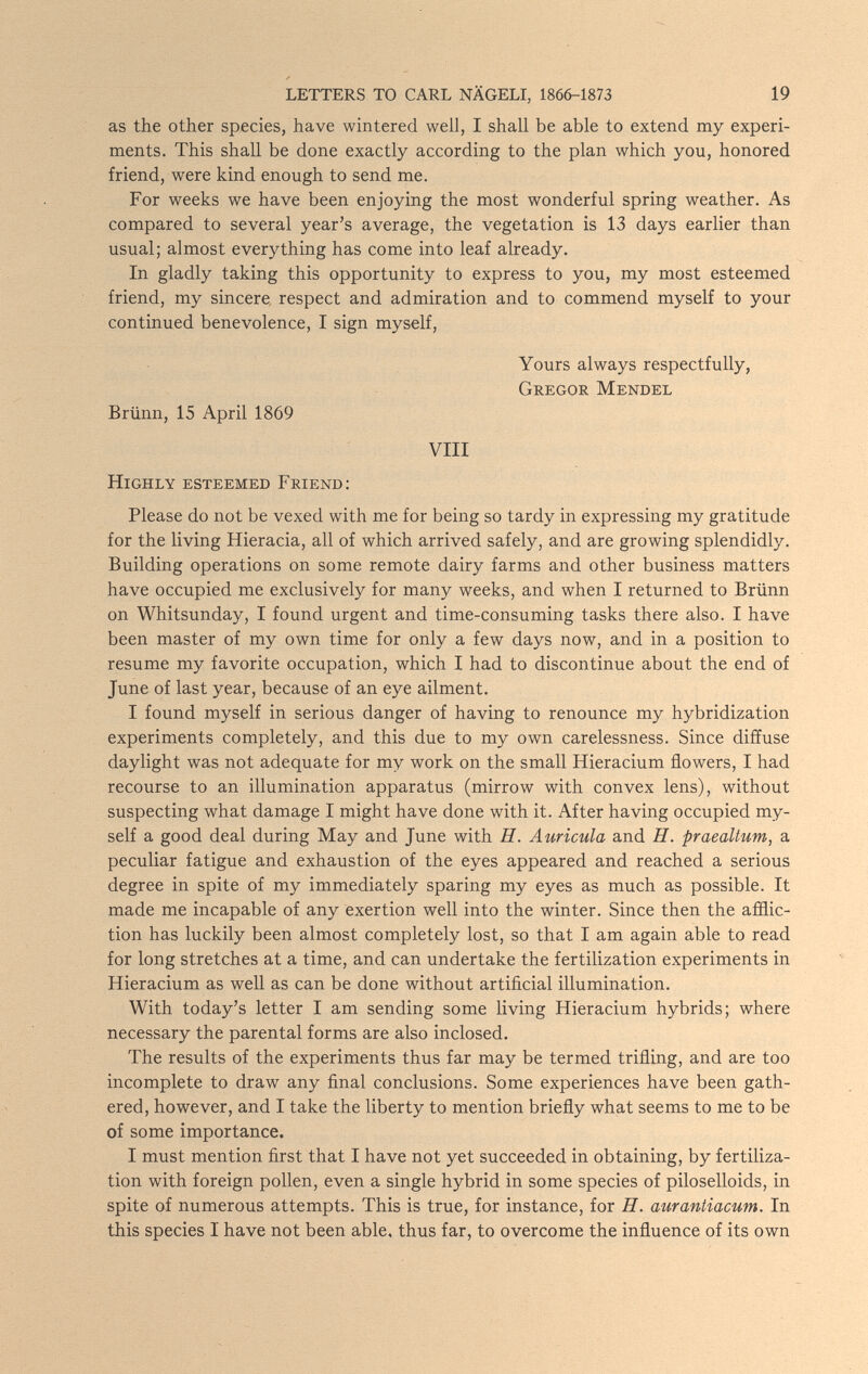 LETTERS TO CARL NÄGELI, 1866-1873 19 as the other species, have wintered well, I shall be able to extend my experi¬ ments. This shall be done exactly according to the plan which you, honored friend, were kind enough to send me. For weeks we have been enjoying the most wonderful spring weather. As compared to several year's average, the vegetation is 13 days earlier than usual; almost everything has come into leaf already. In gladly taking this opportunity to express to you, my most esteemed friend, my sincere respect and admiration and to commend myself to your continued benevolence, I sign myself, Yours always respectfully, Gregor Mendel Brünn, 15 April 1869 VIII Highly esteemed Friend: Please do not be vexed with me for being so tardy in expressing my gratitude for the living Hieracia, all of which arrived safely, and are growing splendidly. Building operations on some remote dairy farms and other business matters have occupied me exclusively for many weeks, and when I returned to Brünn on Whitsunday, I found urgent and time-consuming tasks there also. I have been master of my own time for only a few days now, and in a position to resume my favorite occupation, which I had to discontinue about the end of June of last year, because of an eye ailment. I found myself in serious danger of having to renounce my hybridization experiments completely, and this due to my own carelessness. Since diffuse daylight was not adequate for my work on the small Hieracium flowers, I had recourse to an illumination apparatus (mirrow with convex lens), without suspecting what damage I might have done with it. After having occupied my¬ self a good deal during May and June with H. Auricula and H. praealtum, a peculiar fatigue and exhaustion of the eyes appeared and reached a serious degree in spite of my immediately sparing my eyes as much as possible. It made me incapable of any exertion well into the winter. Since then the afflic¬ tion has luckily been almost completely lost, so that I am again able to read for long stretches at a time, and can undertake the fertilization experiments in Hieracium as well as can be done without artificial illumination. With today's letter I am sending some living Hieracium hybrids; where necessary the parental forms are also inclosed. The results of the experiments thus far may be termed trifling, and are too incomplete to draw any final conclusions. Some experiences have been gath¬ ered, however, and I take the liberty to mention briefly what seems to me to be of some importance. I must mention first that I have not yet succeeded in obtaining, by fertiliza¬ tion with foreign pollen, even a single hybrid in some species of piloselloids, in spite of numerous attempts. This is true, for instance, for H. aurantiacum. In this species I have not been able, thus far, to overcome the influence of its own