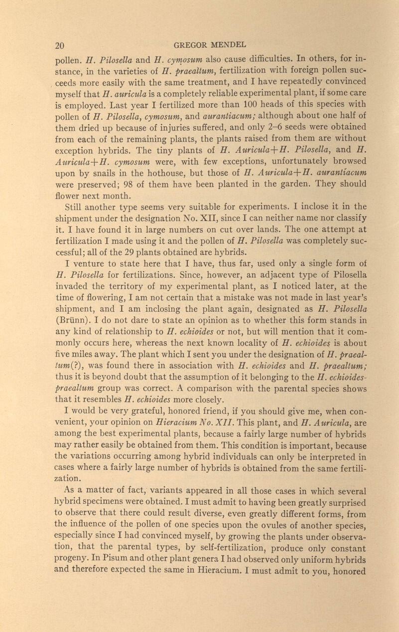 20 GREGOR MENDEL pollen. H. Pilosella and H. cymosum also cause difficulties. In others, for in¬ stance, in the varieties of H. praealtum, fertilization with foreign pollen suc¬ ceeds more easily with the same treatment, and I have repeatedly convinced myself that H. auricula is a completely reliable experimental plant, if some care is employed. Last year I fertilized more than 100 heads of this species with pollen of H. Pilosella, cymosum, and aurantiacum; although about one half of them dried up because of injuries suffered, and only 2-6 seeds were obtained from each of the remaining plants, the plants raised from them are without exception hybrids. The tiny plants oi H. Auricula-\-H. Pilosella, and H. Auricula-]-H. cymosum were, with few exceptions, unfortunately browsed upon by snails in the hothouse, but those of H. Auricula-\-H. aurantíacum were preserved; 98 of them have been planted in the garden. They should flower next month. Still another type seems very suitable for experiments. I inclose it in the shipment under the designation No. XII, since I can neither name nor classify it. I have found it in large numbers on cut over lands. The one attempt at fertilization I made using it and the poUen of Я. Pilosella was completely suc¬ cessful; all of the 29 plants obtained are hybrids. I venture to state here that I have, thus far, used only a single form of H. Pilosella for fertilizations. Since, however, an adjacent type of Pilosella invaded the territory of my experimental plant, as I noticed later, at the time of flowering, I am not certain that a mistake was not made in last year's shipment, and I am inclosing the plant again, designated as H. Pilosella (Brünn). I do not dare to state an opinion as to whether this form stands in any kind of relationship to H. echioides or not, but will mention that it com¬ monly occurs here, whereas the next known locality of H. echioides is about five miles away. The plant which I sent you under the designation of H. praeal- tum(i), was found there in association with H. echioides and H. praealtum; thus it is beyond doubt that the assumption of it belonging to the H. echioides- praealtum group was correct. A comparison with the parental species shows that it resembles H. echioides more closely. I would be very grateful, honored friend, if you should give me, when con¬ venient, your opinion on Hieracium No. XII. This plant, and H. Auricula, are among the best experimental plants, because a fairly large number of hybrids may rather easily be obtained from them. This condition is important, because the variations occurring among hybrid individuals can only be interpreted in cases where a fairly large number of hybrids is obtained from the same fertili¬ zation. As a matter of fact, variants appeared in all those cases in which several hybrid specimens were obtained. I must admit to having been greatly surprised to observe that there could result diverse, even greatly different forms, from the influence of the pollen of one species upon the ovules of another species, especially since I had convinced myself, by growing the plants under observa¬ tion, that the parental types, by self-fertilizationj produce only constant progeny. In Pisum and other plant genera I had observed only uniform hybrids and therefore expected the same in Hieracium. I must admit to you, honored