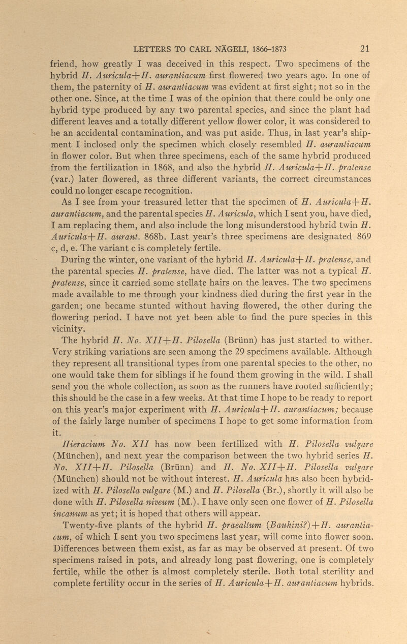 LETTERS TO CARL NÄGELI, 1866-1873 21 friend, how greatly I was deceived in this respect. Two specimens of the hybrid H. Auricula-\-H. aurantiacum first flowered two years ago. In one of them, the paternity of H. aurantiacum was evident at first sight; not so in the other one. Since, at the time I was of the opinion that there could be only one hybrid type produced by any two parental species, and since the plant had different leaves and a totally different yellow flower color, it was considered to be an accidental contamination, and was put aside. Thus, in last year's ship¬ ment I inclosed only the specimen which closely resembled H. aurantiacum in flower color. But when three specimens, each of the same hybrid produced from the fertilization in 1868, and also the hybrid H. Auricula-\-H. pratense (var.) later flowered, as three different variants, the correct circumstances could no longer escape recognition. As I see from your treasured letter that the specimen of H. Auricula-^-H. aurantiacum, and the parental species H. Auricula, which I sent you, have died, I am replacing them, and also include the long misunderstood hybrid twin H. Auricula-\-E. aurant. 868b. Last year's three specimens are designated 869 c, d, e. The variant с is completely fertile. During the winter, one variant of the hybrid H. Auricula-\-H. pratense, and the parental species H. pratense, have died. The latter was not a typical П. pratense, since it carried some stellate hairs on the leaves. The two specimens made available to me through your kindness died during the first year in the garden; one became stunted without having flowered, the other during the flowering period. I have not yet been able to find the pure species in this vicinity. The hybrid H. No. X/J+Я. Pilosella (Brünn) has just started to wither. Very striking variations are seen among the 29 specimens available. Although they represent all transitional types from one parental species to the other, no one would take them for siblings if he found them growing in the wild. I shall send you the whole collection, as soon as the runners have rooted sufficiently; this should be the case in a few weeks. At that time I hope to be ready to report on this year's major experiment with H. Auricula-\-H. aurantiacum; because of the fairly large number of specimens I hope to get some information from it. - Hieracium No. XII has now been fertilized with H. Pilosella vulgare (München), and next year the comparison between the two hybrid series H. No. XII-\-Il. Pilosella (Brünn) and H. No. XII-\-II. Pilosella vulgare (München) should not be without interest. H. Auricula has also been hybrid¬ ized with H. Pilosella vulgare (M.) and H. Pilosella (Br.), shortly it will also be done with E. Pilosella niveum (M.). I have only seen one flower of H. Pilosella incanum as yet; it is hoped that others will appear. Twenty-five plants of the hybrid H. praealtum {Bauhini?)-\-H. aurantia¬ cum, of which I sent you two specimens last year, will come into flower soon. Differences between them exist, as far as may be observed at present. Of two specimens raised in pots, and already long past flowering, one is completely fertile, while the other is almost completely sterile. Both total sterility and complete fertility occur in the series of H. Auricula-\-H. aurantiacum hybrids.