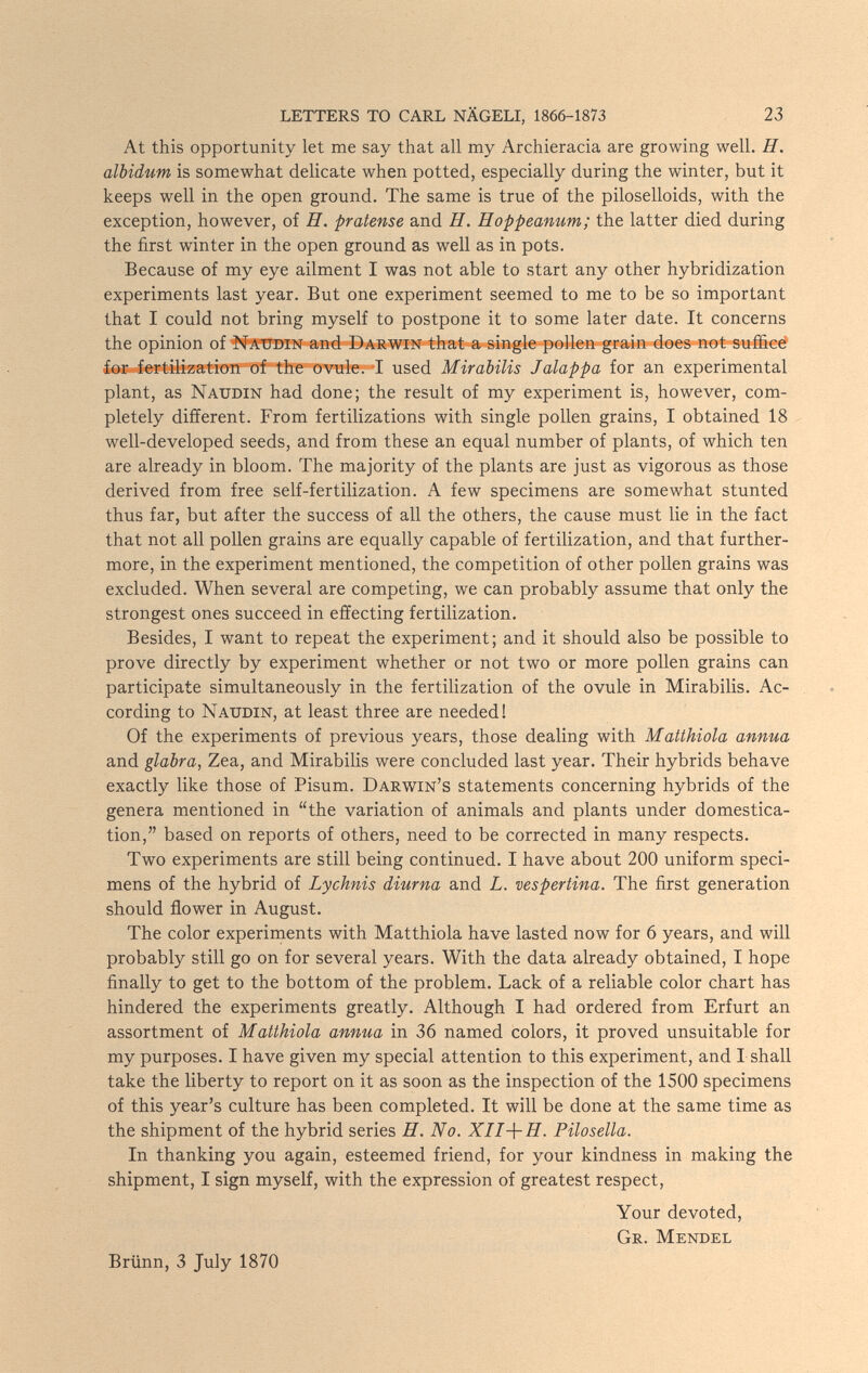 LETTERS TO CARL NÄGELI, 1866-1873 23 At this opportunity let me say that all my Archieracia are growing well. H. albidum is somewhat delicate when potted, especially during the winter, but it keeps well in the open ground. The same is true of the piloselloids, with the exception, however, of H. pratense and H. Hoppeanum; the latter died during the first winter in the open ground as well as in pots. Because of my eye ailment I was not able to start any other hybridization experiments last year. But one experiment seemed to me to be so important that I could not bring myself to postpone it to some later date. It concerns the opinion of Natjdin and Darwin that a single pollen grain does not sufficé ior fertilization of the ovule. T used Mirabilis J alappa for an experimental plant, as Naudin had done; the result of my experiment is, however, com¬ pletely different. From fertilizations with single pollen grains, I obtained 18 well-developed seeds, and from these an equal number of plants, of which ten are already in bloom. The majority of the plants are just as vigorous as those derived from free self-fertilization. A few specimens are somewhat stunted thus far, but after the success of all the others, the cause must lie in the fact that not all pollen grains are equally capable of fertilization, and that further¬ more, in the experiment mentioned, the competition of other pollen grains was excluded. When several are competing, we can probably assume that only the strongest ones succeed in effecting fertilization. Besides, I want to repeat the experiment; and it should also be possible to prove directly by experiment whether or not two or more pollen grains can participate simultaneously in the fertilization of the ovule in Mirabilis. Ac¬ cording to Naudin, at least three are needed! Of the experiments of previous years, those dealing with Matthiola annua and glabra, Zea, and Mirabilis were concluded last year. Their hybrids behave exactly like those of Pisum. Darwin's statements concerning hybrids of the genera mentioned in the variation of animals and plants under domestica¬ tion, based on reports of others, need to be corrected in many respects. Two experiments are still being continued. I have about 200 uniform speci¬ mens of the hybrid of Lychnis diurna and L. vespertina. The first generation should ñower in August. The color experiments with Matthiola have lasted now for 6 years, and will probably still go on for several years. With the data already obtained, I hope finally to get to the bottom of the problem. Lack of a reliable color chart has hindered the experiments greatly. Although I had ordered from Erfurt an assortment of Matthiola annua in 36 named colors, it proved unsuitable for my purposes. I have given my special attention to this experiment, and I shall take the liberty to report on it as soon as the inspection of the 1500 specimens of this year's culture has been completed. It will be done at the same time as the shipment of the hybrid series Я. No. XII-\-H. Pilosella. In thanking you again, esteemed friend, for your kindness in making the shipment, I sign myself, with the expression of greatest respect. Your devoted, Gr. Mendel Brünn, 3 July 1870