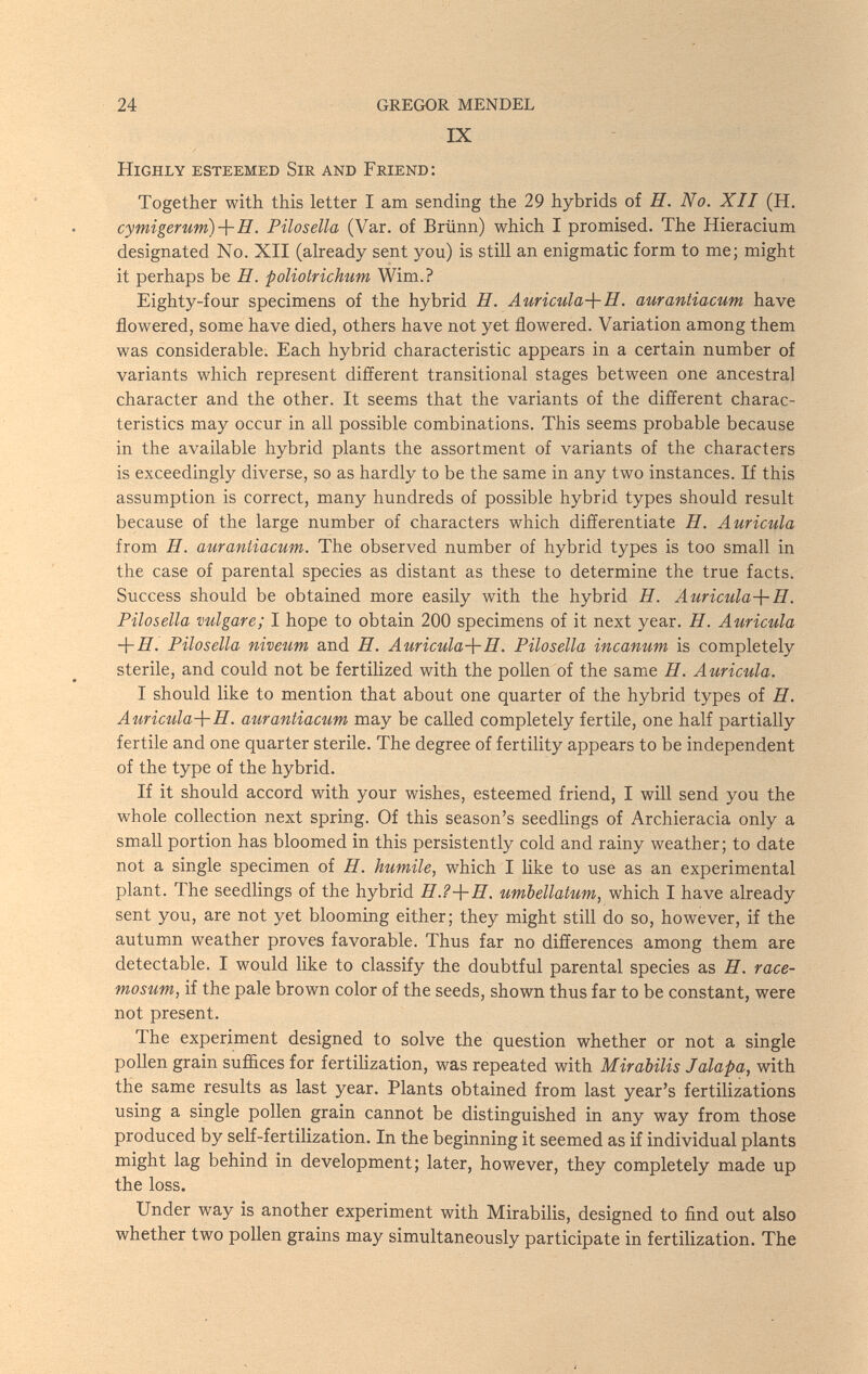 24 GREGOR MENDEL IX Highly esteemed Sir and Friend: Together with this letter I am sending the 29 hybrids of H. No. XII (H. cymigerum)-\-H. Pilosella (Var. of Brünn) which I promised. The Hieracium designated No. XII (already sent you) is still an enigmatic form to me; might it perhaps be H. poliotrichum Wim.? Eighty-four specimens of the hybrid H. Auricula-{-H, auraniiacum have flowered, some have died, others have not yet flowered. Variation among them was considerable. Each hybrid characteristic appears in a certain number of variants which represent different transitional stages between one ancestral character and the other. It seems that the variants of the different charac¬ teristics may occur in all possible combinations. This seems probable because in the available hybrid plants the assortment of variants of the characters is exceedingly diverse, so as hardly to be the same in any two instances. If this assumption is correct, many hundreds of possible hybrid types should result because of the large number of characters which differentiate H. Auricula from H. auraniiacum. The observed number of hybrid types is too small in the case of parental species as distant as these to determine the true facts. Success should be obtained more easily with the hybrid Я. Auricula-\-H. Pilosella vulgare; I hope to obtain 200 specimens of it next year. H. Auricula -1-Я. Pilosella niveum and E. Auricula-}-H. Pilosella incanum is completely sterile, and could not be fertilized with the pollen of the same И. Auricula. I should like to mention that about one quarter of the hybrid types of H. Auricula-\-H. auraniiacum may be called completely fertile, one half partially fertile and one quarter sterile. The degree of fertility appears to be independent of the type of the hybrid. If it should accord with your wishes, esteemed friend, I will send you the whole collection next spring. Of this season's seedlings of Archieracia only a small portion has bloomed in this persistently cold and rainy weather; to date not a single specimen of H. humile, which I like to use as an experimental plant. The seedlings of the hybrid umbellaium, which I have already sent you, are not yet blooming either; they might still do so, however, if the autumn weather proves favorable. Thus far no differences among them are detectable. I would like to classify the doubtful parental species as H. race- mosum, if the pale brown color of the seeds, shown thus far to be constant, were not present. The experiment designed to solve the question whether or not a single pollen grain sufl&ces for fertilization, was repeated with Mirabilis Jalapa, with the same results as last year. Plants obtained from last year's fertilizations using a single pollen grain cannot be distinguished in any way from those produced by self-fertilization. In the beginning it seemed as if individual plants might lag behind in development; later, however, they completely made up the loss. Under way is another experiment with Mirabilis, designed to find out also whether two pollen grains may simultaneously participate in fertilization. The