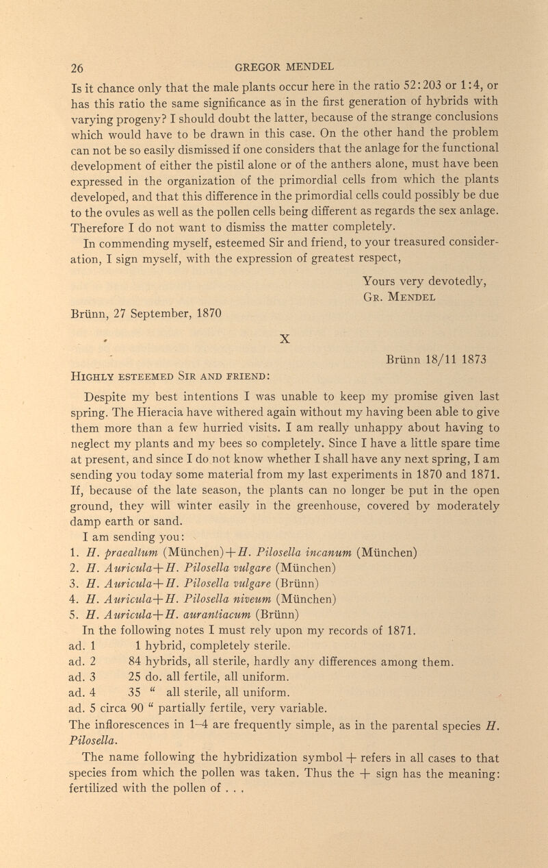 26 GREGOR MENDEL Is it chance only that the male plants occur here in the ratio 52:203 or 1:4, or has this ratio the same significance as in the first generation of hybrids with varying progeny? I should doubt the latter, because of the strange conclusions which would have to be drawn in this case. On the other hand the problem can not be so easily dismissed if one considers that the anlage for the functional development of either the pistil alone or of the anthers alone, must have been expressed in the organization of the primordial cells from which the plants developed, and that this difference in the primordial cells could possibly be due to the ovules as well as the pollen cells being different as regards the sex anlage. Therefore I do not want to dismiss the matter completely. In commending myself, esteemed Sir and friend, to your treasured consider¬ ation, I sign myself, with the expression of greatest respect. Yours very devotedly, Ge. Mendel Brünn, 27 September, 1870 X Brünn 18/11 1873 Highly esteemed Sir and friend: Despite my best intentions I was unable to keep my promise given last spring. The Hieracia have withered again without my having been able to give them more than a few hurried visits. I am really unhappy about having to neglect my plants and my bees so completely. Since I have a little spare time at present, and since I do not know whether I shall have any next spring, I am sending you today some material from my last experiments in 1870 and 1871. If, because of the late season, the plants can no longer be put in the open ground, they will winter easily in the greenhouse, covered by moderately damp earth or sand. I am sending you : 1. H. praealtum (München)Pilosella incanum (München) 2. И. Auricula-\-H. Pilosella vulgare (München) 3. H. Auricula-\-H. Pilosella vulgare (Brünn) 4. H. Auricula-{- H. Pilosella niveum (München) 5. íT. Auricula-\-H. aurantiacum (Brünn) In the following notes I must rely upon my records of 1871. ad. 1 1 hybrid, completely sterile. ad. 2 84 hybrids, all sterile, hardly any differences among them. ad. 3 25 do. all fertile, all uniform. ad. 4 35  all sterile, all uniform. ad. 5 circa 90  partially fertile, very variable. The inflorescences in 1-4 are frequently simple, as in the parental species H. Pilosella. The name following the hybridization symbol + refers in all cases to that species from which the pollen was taken. Thus the + sign has the meaning: fertilized with the pollen of . , .