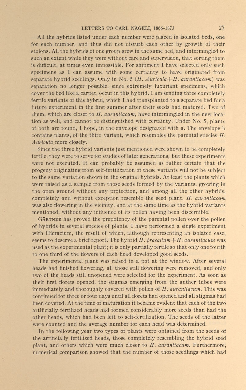 LETTERS TO CARL NÄGELI, 1866-1873 27 All the hybrids listed under each number were placed in isolated beds, one for each number, and thus did not disturb each other by growth of their stolons. All the hybrids of one group grew in the same bed, and intermingled to such an extent while they were without care and supervision, that sorting them is difficult, at times even impossible. For shipment I have selected only such specimens as I can assume with some certainty to have originated from separate hybrid seedlings. Only in No. 5 {H. Auricula-\-H. aurantiacum) was separation no longer possible, since extremely luxuriant specimens, which cover the bed like a carpet, occur in this hybrid. I am sending three completely fertile variants of this hybrid, which I had transplanted to a separate bed for a future experiment in the first summer after their seeds had matured. Two of i.hem, which are closer to H. aurantiacum, have intermingled in the new loca¬ tion as well, and cannot be distinguished with certainty. Under No. 5, plants of both are found, I hope, in the envelope designated with a. The envelope b contains plants, of the third variant, which resembles the parental species H. Auricula more closely. Since the three hybrid variants just mentioned were shown to be completely fertile, they were to serve for studies of later generations, but these experiments were not executed. It can probably be assumed as rather certain that the progeny originating from self-fertilization of these variants will not be subject to the same variation shown in the original hybrids. At least the plants which were raised as a sample from those seeds formed by the variants, growing in the open ground without any protection, and among all the other hybrids, completely and without exception resemble the seed plant. H. aurantiacum was also flowering in the vicinity, and at the same time as the hybrid variants mentioned, without any influence of its pollen having been discernible. Gärtner has proved the prepotency of the parental pollen over the pollen of hybrids in several species of plants. I have performed a single experiment with Hieracium, the result of which, although representing an isolated case, seems to deserve a brief report. The hybrid H. praeaUum-\- П. aurantiacum was used as the experimental plant; it is only partially fertile so that only one fourth to one third of the flowers of each head developed good seeds. The experimental plant was raised in a pot at the window. After several heads had finished flowering, all those still flowering were removed, and only two of the heads still unopened were selected for the experiment. As soon as their first florets opened, the stigmas emerging from the anther tubes were immediately and thoroughly covered with pollen of H. aurantiacum. This was continued for three or four days until all florets had opened and all stigmas had been covered. At the time of maturation it became evident that each of the two artificially fertilized heads had formed considerably more seeds than had the other heads, which had been left to self-fertilization. The seeds of the latter were counted and the average number for each head was determined. In the following year two types of plants were obtained from the seeds of the artificially fertilized heads, those completely resembling the hybrid seed plant, and others which were much closer to H. aurantiacum. Furthermore, numerical comparison showed that the number of those seedlings which had