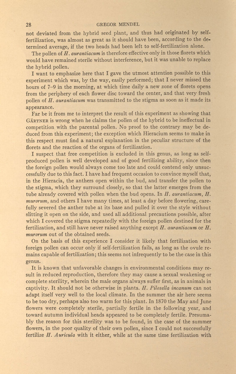 28 GREGOR MENDEL not deviated from the hybrid seed plant, and thus had originated by self- fertihzation, was almost as great as it should have been, according to the de¬ termined average, if the two heads had been left to self-fertilization alone. The pollen of H. aurantiacum is therefore effective only in those florets which would have remained sterile without interference, but it was unable to replace the hybrid pollen. I want to emphasize here that I gave the utmost attention possible to this experiment which was, by the way, easily performed; that I never missed the hours of 7-9 in the morning, at which time daily a new zone of florets opens from the periphery of each flower disc toward the center, and that very fresh pollen of H. aurantiacum was transmitted to the stigma as soon as it made its appearance. Far be it from me to interpret the result of this experiment as showing that Gärtner is wrong when he claims the pollen of the hybrid to be ineffectual in competition with the parental pollen. No proof to the contrary may be de¬ duced from this experiment; the exception which Hieracium seems to make in this respect must find a natural explanation in the peculiar structure of the florets and the reaction of the organs of fertilization. I suspect that free competition is excluded in this genus, as long as self- produced pollen is well developed and of good fertihzing ability, since then the foreign pollen would always come too late and could contend only unsuc¬ cessfully due to this fact, I have had frequent occasion to convince myself that, in the Hieracia, the anthers open within the bud, and transfer the ppllen to the stigma, which they surround closely, so that the latter emerges from the tube already covered with pollen when the bud opens. In H. aurantiacum, H. murorum, and others I have many times, at least a day before flowering, care¬ fully severed the anther tube at its base and pulled it over the style without slitting it open on the side, and used all additional precautions possible, after which I covered the stigma repeatedly with the foreign pollen destined for the fertilization, and still have never raised anything except H. aurantiacum or H. murorum out of the obtained seeds. On the basis of this experience I consider it likely that fertilization with foreign pollen can occur only if self-fertilization fails, as long as the ovule re¬ mains capable of fertilization; this seems not infrequently to be the case in this genus. It is known that unfavorable changes in environmental conditions may re¬ sult in reduced reproduction, therefore they may cause a sexual weakening or complete sterility, wherein the male organs always suffer first, as in animals in captivity. It should not be otherwise in plants. U. Pilosella incanum can not adapt itself very well to the local climate. In the summer the air here seems to be too dry, perhaps also too warm for this plant. In 1870 the May and June flowers were completely sterile, partially fertile in the following year, and toward autumn individual heads appeared to be completely fertile. Presuma¬ bly the reason for this sterility was to be found, in the case of the summer flowers, in the poor quality of their own pollen, since I could not successfully fertilize П. Auricula with it either, while at the same time fertilization with