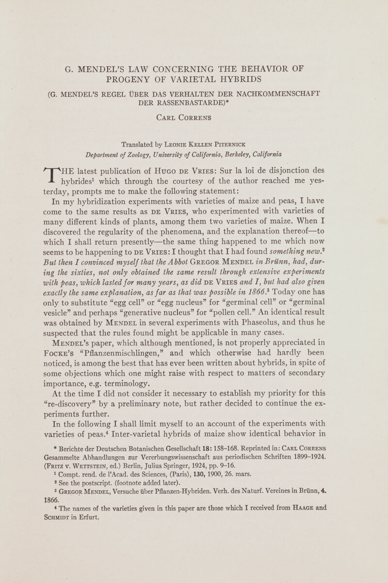 G. MENDEL'S LAW CONCERNING THE BEHAVIOR OF PROGENY OF VARIETAL HYBRIDS (G. MENDEL'S REGEL ÜBER DAS VERHALTEN DER NACHKOMMENSCHAFT DER RASSENBASTARDE)* Carl Correns Translated by Leonie Kellen Piternick Department of Zoology, University of California, Berkeley, California THE latest publication of Hugo de Vries: Sur la loi de disjonction des hybrides^ which through the courtesy of the author reached me yes¬ terday, prompts me to make the following statement : In my hybridization experiments with varieties of maize and peas, I have come to the same results as de Vries, who experimented with varieties of many different kinds of plants, among them two varieties of maize. When I discovered the regularity of the phenomena, and the explanation thereof—to which I shall return presently—the same thing happened to me which now seems to be happening to de Vries: I thought that I had found something new.''' But then I convinced myself that the Abbot Gregor Mendel in Brünn, had, dur¬ ing the sixties, not only obtained the same result through extensive experiments with peas, which lasted for many years, as did de Vries and I, but had also given exactly the same explanation, asfar as that was possible in 1866.^ Today one has only to substitute egg cell or egg nucleus for germinal cell or germinal vesicle and perhaps generative nucleus for pollen cell. An identical result was obtained by Mendel in several experiments with Phaseolus, and thus he suspected that the rules found might be applicable in many cases. Mendel's paper, which although mentioned, is not properly appreciated in Focke's Pflanzenmischlingen, and which otherwise had hardly been noticed, is among the best that has ever been written about hybrids, in spite of some objections which one might raise with respect to matters of secondary importance, e.g. terminology. At the time I did not consider it necessary to establish my priority for this re-discovery by a preliminary note, but rather decided to continue the ex¬ periments further. In the following I shall limit myself to an account of the experiments with varieties of peas.^ Inter-varietal hybrids of maize show identical behavior in * Berichte der Deutschen Botanischen Gesellschaft 18; 158-168. Reprinted in: Carl Correns Gesammelte Abhandlungen zur Vererbungswissenschaft aus periodischen Schriften 1899-1924. (Fritz v. Wettstein, ed.) Berlin, Julius Springer, 1924, pp. 9-16. ^ Compt. rend, de l'Acad. des Sciences, (Paris), 130, 1900, 26. mars. ® See the postscript, (footnote added later). ' Gregor Mendel, Versuche über Pflanzen-Hybriden. Verh. des Naturf. Vereines in Brünn, 4. 1866. * The names of the varieties given in this paper are those which I received from Haage and Schmidt in Erfurt.