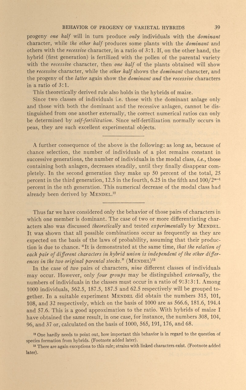 BEHAVIOR OF PROGENY OF VARIETAL HYBRIDS 39 progeny one half will in turn produce only individuals with the dominant character, while the other half produces some plants with the dominant and others with the recessive character, in a ratio of 3:1. If, on the other hand, the hybrid (first generation) is fertilized with the pollen of the parental variety with the recessive character, then one half of the plants obtained will show the recessive character, while the other half shows the dominant character, and the progeny of the latter again show the dominant and the recessive characters in a ratio of 3:1. This theoretically derived rule also holds in the hybrids of maize. Since two classes of individuals i.e. those with the dominant anlage only and those with both the dominant and the recessive anlagen, cannot be dis¬ tinguished from one another externally, the correct numerical ratios can only be determined by self-fertilization. Since self-fertihzation normally occurs in peas, they are such excellent experimental objects. A further consequence of the above is the following: as long as, because of chance selection, the number of individuals of a plot remains constant in successive generations, the number of individuals in the modal class, i.e., those containing both anlagen, decreases steadily, until they finally disappear com¬ pletely. In the second generation they make up 50 percent of the total, 25 percent in the third generation, 12.5 in the fourth, 6.25 in the fifth and 100/2~^ percent in the nth generation. This numerical decrease of the modal class had already been derived by Mendel. Thus far we have considered only the behavior of those pairs of characters in which one member is dominant. The case of two or more differentiating char¬ acters also was discussed theoretically and tested experimentally by Mendel. It was shown that all possible combinations occur as frequently as they are expected on the basis of the laws of probability, assuming that their produc¬ tion is due to chance. It is demonstrated at the same time, that the relation of each pair of different characters in hybrid union is independent of the other differ¬ ences in the two original parental stocks.^'' (Mendel)^^ In the case of two pairs of characters, nine different classes of individuals may occur. However, only/омг groups may be distinguished externally, the numbers of individuals in the classes must occur in a ratio of 9:3:3:1. Among 1000 individuals, 562.5, 187.5, 187.5 and 62.5 respectively will be grouped to¬ gether. In a suitable experiment Mendel did obtain the numbers 315, 101, 108, and 32 respectively, which on the basis of 1000 are as 566.6, 181.6, 194.4 and 57.6. This is a good approximation to the ratio. With hybrids of maize I have obtained the same result, in one case, for instance, the numbers 308, 104, 96, and 37 or, calculated on the basis of 1000, 565, 191, 176, and 68. One hardly needs to point out, how important this behavior is in regard to the question of species formation from hybrids. (Footnote added later). 13 There are again exceptions to this rule; strains with Unked characters exist. (Footnote added later).