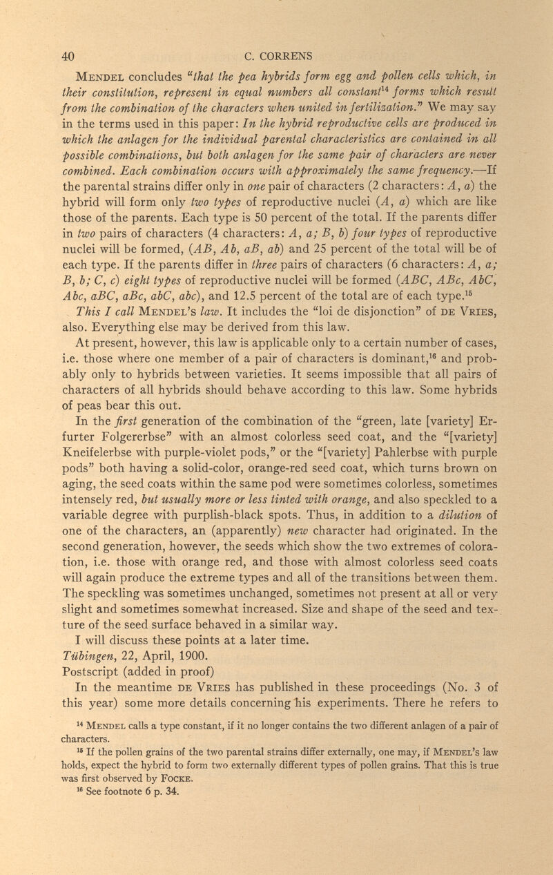 40 С. CORRENS Mendel concludes ^^that the pea hybrids form egg and pollen cells which, in their constitution, represent in equal numbers all constant^^ forms which result from the combination of the characters when united in fertilization.^^ We may say in the terms used in this paper: In the hybrid reproductive cells are produced in which the anlagen for the individual parental characteristics are contained in all possible combinations, hut both anlagen for the same pair of characters are never combined. Each combination occurs with approximately the same frequency.—If the parental strains differ only in one pair of characters (2 characters : A, a) the hybrid will form only two types of reproductive nuclei (A, a) which are like those of the parents. Each type is 50 percent of the total. If the parents differ in two pairs of characters (4 characters: A, a; B, b) four types of reproductive nuclei will be formed, {AB, Ab, аВ, ab) and 25 percent of the total will be of each type. If the parents differ in three pairs of characters (6 characters: A, a; B, b; C, c) eight types of reproductive nuclei will be formed {ABC, ABc, AbC, Abe, аВС, аВс, аЬС, abc), and 12.5 percent of the total are of each type.^® This I call Mendel's law. It includes the loi de disjonction of de Vries, also. Everything else may be derived from this law. At present, however, this law is applicable only to a certain number of cases, i.e. those where one member of a pair of characters is dominant,^® and prob¬ ably only to hybrids between varieties. It seems impossible that all pairs of characters of all hybrids should behave according to this law. Some hybrids of peas bear this out. In the first generation of the combination of the green, late [variety] Er¬ furter Folgererbse with an almost colorless seed coat, and the [variety] Kneifelerbse with purple-violet pods, or the [variety] Pahlerbse with purple pods both having a solid-color, orange-red seed coat, which turns brown on aging, the seed coats within the same pod were sometimes colorless, sometimes intensely red, hut usually more or less tinted with orange, and also speckled to a variable degree with purplish-black spots. Thus, in addition to a dilution of one of the characters, an (apparently) new character had originated. In the second generation, however, the seeds which show the two extremes of colora¬ tion, i.e. those with orange red, and those with almost colorless seed coats will again produce the extreme types and all of the transitions between them. The speckling was sometimes unchanged, sometimes not present at all or very slight and sometimes somewhat increased. Size and shape of the seed and tex-. ture of the seed surface behaved in a similar way. I will discuss these points at a later time. Tübingen, 22, April, 1900. Postscript (added in proof) In the meantime de Vries has published in these proceedings (No. 3 of this year) some more details concerning his experiments. There he refers to  Mendel calls a type constant, if it no longer contains the two different anlagen of a pair of characters. If the pollen grains of the two parental strains differ externally, one may, if Mendel's law holds, expect the hybrid to form two externally different types of pollen grains. That this is true was first observed by Focke. See footnote б p. 34.