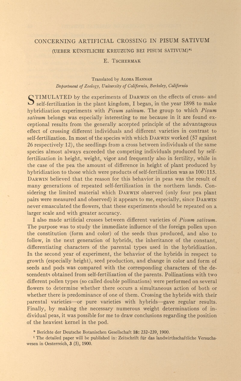 CONCERNING ARTIFICIAL CROSSING IN PISUM SATIVUM (UEBER KÜNSTLICHE KREUZUNG BEI PISUM SATIVUM)*^ e. tschermak Translated by Aloha Hannah Department of Zoology, University of California, Berkeley, California STIMULATED by the experiments of Darwin on the effects of cross- and self-fertilization in the plant kingdom, I began, in the year 1898 to make hybridization experiments with Pisum sativum. The group to which Pisum sativum belongs was especially interesting to me because in it are found ex¬ ceptional results from the generally accepted principle of the advantageous effect of crossing different individuals and different varieties in contrast to self-fertilization. In most of the species with which Darwin worked (57 against 26 respectively 12), the seedlings from a cross between individuals of the same species almost always exceeded the competing individuals produced by self- fertilization in height, weight, vigor and frequently also in fertility, while in the case of the pea the amount of difference in height of plant produced by hybridization to those which were products of self-fertilization was as 100:115. Darwin believed that the reason for this behavior in peas was the result of many generations of repeated self-fertilization in the northern lands. Con¬ sidering the limited material which Darwin observed (only four pea plant pairs were measured and observed) it appears to me, especially, since Darwin never emasculated the flowers, that these experiments should be repeated on a larger scale and with greater accuracy. I also made artificial crosses between different varieties of Pisum sativum. The purpose was to study the immediate influence of the foreign pollen upon the constitution (form and color) of the seeds thus produced, and also to follow, in the next generation of hybrids, the inheritance of the constant, differentiating characters of the parental types used in the hybridization. In the second year of experiment, the behavior of the hybrids in respect to growth (especially height), seed production, and change in color and form of seeds and pods was compared with the corresponding characters of the de- scendents obtained from self-fertilization of the parents. Pollinations with two different pollen types (so called double pollinations) were performed on several flowers to determine whether there occurs a simultaneous action of both or whether there is predominance of one of them. Crossing the hybrids with their parental varieties—-or pure varieties with hybrids—-gave regular results. Finally, by making the necessary numerous weight determinations of in¬ dividual peas, it was possible for me to draw conclusions regarding the position of the heaviest kernel in the pod. * Berichte der Deutsche Botanischen Gesellschaft 18: 232-239, 1900. ^ The detailed paper will be published in: Zeitschrift für das landwirthschaftliche Versuchs¬ wesen in Oesterreich, 3 (5), 1900.