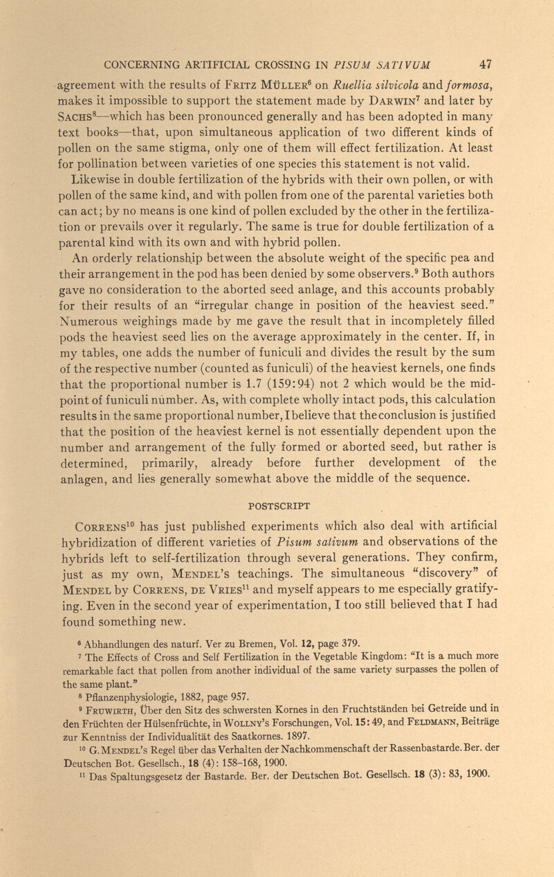 CONCERNING ARTIFICIAL CROSSING IN PISUM SATIVUM 47 agreement with the results of Fritz Müller® on Ruellia silvicola Sinú. formosa, makes it impossible to support the statement made by Darwin^ and later by Sachs®—which has been pronounced generally and has been adopted in many text books—that, upon simultaneous application of two different kinds of pollen on the same stigma, only one of them will effect fertilization. At least for pollination between varieties of one species this statement is not valid. Likewise in double fertilization of the hybrids with their own pollen, or with pollen of the same kind, and with pollen from one of the parental varieties both can act; by no means is one kind of pollen excluded by the other in the fertiliza¬ tion or prevails over it regularly. The same is true for double fertilization of a parental kind with its own and with hybrid pollen. An orderly relationship between the absolute weight of the specific pea and their arrangement in the pod has been denied by some observers.® Both authors gave no consideration to the aborted seed anlage, and this accounts probably for their results of an irregular change in position of the heaviest seed. Numerous weighings made by me gave the result that in incompletely filled pods the heaviest seed lies on the average approximately in the center. If, in my tables, one adds the number of funiculi and divides the result by the sum of the respective number (counted as funiculi) of the heaviest kernels, one finds that the proportional number is 1.7 (159:94) not 2 which would be the mid¬ point of funiculi númber. As, with complete wholly intact pods, this calculation results in the same proportional number, I believe that theconclusion is justified that the position of the heaviest kernel is not essentially dependent upon the number and arrangement of the fully formed or aborted seed, but rather is determined, primarily, already before further development of the anlagen, and lies generally somewhat above the middle of the sequence. postscript CoRRENS^ has just published experiments which also deal with artificial hybridization of different varieties of Pisum sativum and observations of the hybrids left to self-fertilization through several generations. They confirm, just as my own, Mendel's teachings. The simultaneous discovery of Mendel by Correns, de Vries and myself appears to me especially gratify¬ ing. Even in the second year of experimentation, I too still believed that I had found something new. * Abhandlungen des naturi. Ver zu Bremen, Vol. 12, page 379. ' The Effects of Cross and Self Fertilization in the Vegetable Kingdom: It is a much more remarkable fact that pollen from another individual of the same variety surpasses the pollen of the same plant. ® Pflanzenphysiologie, 1882, page 957. ' Fruwirth, Über den Sitz des schwersten Kornes in den Fruchtständen bei Getreide und in den Früchten der Hülsenfrüchte, in Wollny's Forschungen, Vol. 15:49, and Feldmann, Beiträge zur Kenntniss der Individualität des Saatkornes. 1897. G. Mendel's Regel über das Verhalten der Nachkommenschaft der Rassenbastarde. Ber. der Deutschen Bot. Gesellsch., 18 (4) : 158-168, 1900.  Das Spaltungsgesetz der Bastarde. Ber. der Deutschen Bot. Gesellsch. 18 (3) : 83, 1900.