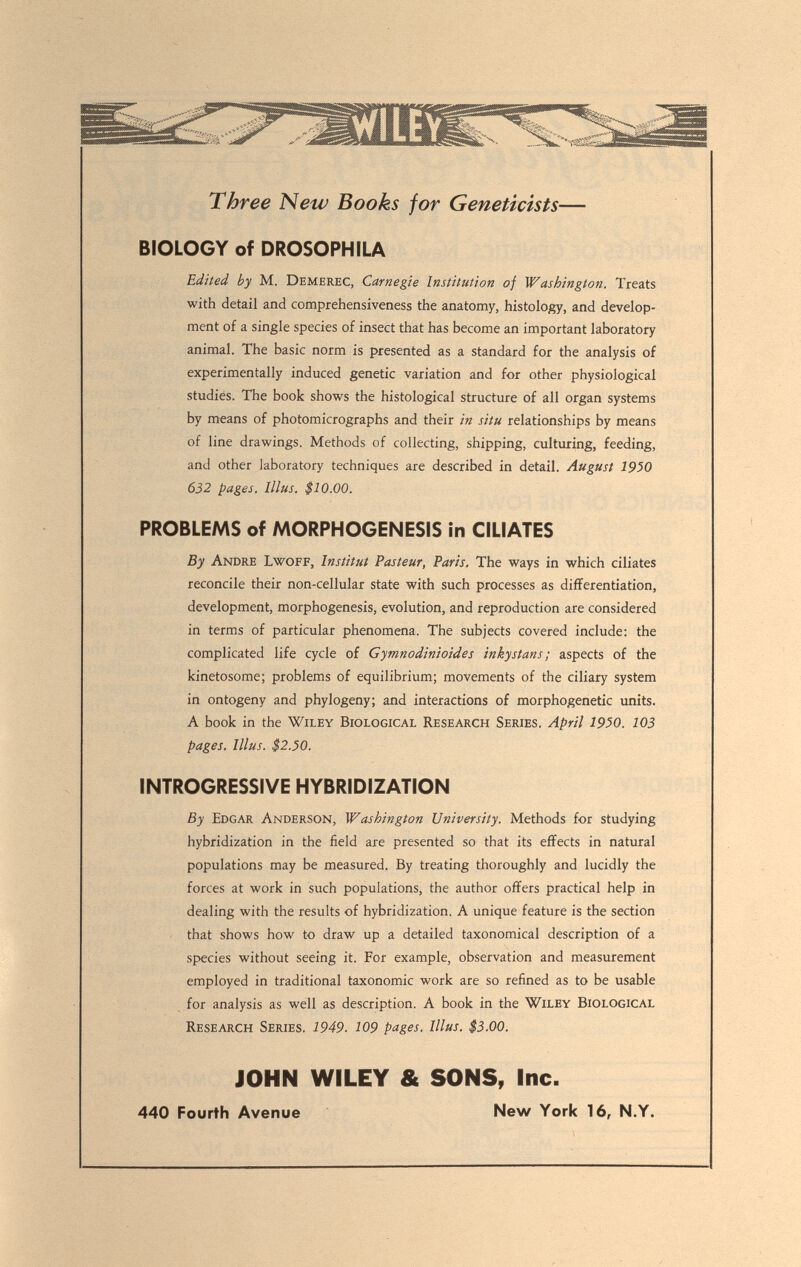 Three New Books for Geneticists— BIOLOGY of DROSOPHILA Edited by M. Demerec, Carnegie Institution of Washington. Treats with detail and comprehensiveness the anatomy, histology, and develop¬ ment of a single species of insect that has become an important laboratory animal. The basic norm is presented as a standard for the analysis of experimentally induced genetic variation and for other physiological studies. The book shows the histological structure of all organ systems by means of photomicrographs and their in situ relationships by means of line drawings. Methods of collecting, shipping, culturing, feeding, and other laboratory techniques are described in detail. August 1950 632 pages, lllus. $10.00. PROBLEMS of MORPHOGENESIS in CILIATES By Andre Lwoff, Institut Pasteur, Paris. The ways in which ciliates reconcile their non-cellular state with such processes as differentiation, development, morphogenesis, evolution, and reproduction are considered in terms of particular phenomena. The subjects covered include: the complicated life cycle of Gymnodinioides inkystans ; aspects of the kinetosome; problems of equilibrium; movements of the ciliary system in ontogeny and phylogeny; and interactions of morphogenetic units. A book in the Wiley Biological Research Series. April 1950. 103 pages, lllus. $2.50. INTROGRESSIVE HYBRIDIZATION By Edgar Anderson, Washington University. Methods for studying hybridization in the field are presented so that its effects in natural populations may be measured. By treating thoroughly and lucidly the forces at work in such populations, the author offers practical help in dealing with the results of hybridization. A unique feature is the section - that shows how to draw up a detailed taxonomical description of a species without seeing it. For example, observation and measurement employed in traditional taxonomic work are so refined as to be usable for analysis as well as description. A book in the Wiley Biological Research Series. 1949. 109 pages. lllus. $3.00. JOHN WILEY & SONS, Inc. 440 Fourth Avenue New York 16, N.Y.