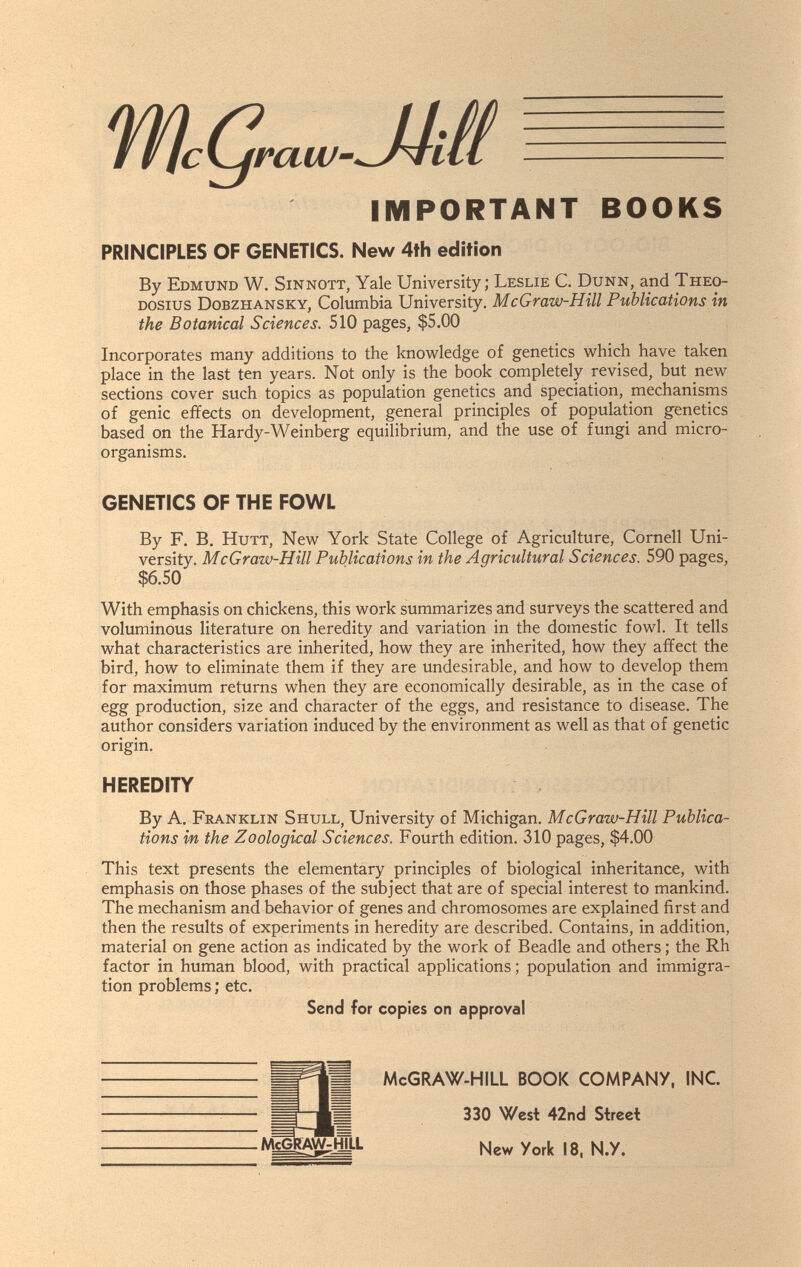 IMPORTANT BOOKS PRINCIPLES OF GENETICS. New 4th edition By Edmund W. Sinnott, Yale University; Leslie C. Dunn, and Theo- Dosius Dobzhansky, Columbia University. McGraw-Hill Publications in the Botanical Sciences. 510 pages, $5.00 Incorporates many additions to the knowledge of genetics which have taken place in the last ten years. Not only is the book completely revised, but new sections cover such topics as population genetics and speciation, mechanisms of genie effects on development, general principles of population genetics based on the Hardy-Weinberg equilibrium, and the use of fungi and micro¬ organisms. GENETICS OF THE FOWL By F. B, HuTT, New York State College of Agriculture, Cornell Uni¬ versity. McGraw-Hill Publications in the Agricultural Sciences. 590 pages, $6.50 With emphasis on chickens, this work summarizes and surveys the scattered and voluminous literature on heredity and variation in the domestic fowl. It tells what characteristics are inherited, how they are inherited, how they affect the bird, how to eliminate them if they are undesirable, and how to develop them for maximum returns when they are economically desirable, as in the case of egg production, size and character of the eggs, and resistance to disease. The author considers variation induced by the environment as well as that of genetic origin. HEREDITY By A. Franklin Shull, University of Michigan. McGraw-Hill Publica¬ tions in the Zoological Sciences. Fourth edition. 310 pages, $4.00 This text presents the elementary principles of biological inheritance, with emphasis on those phases of the subject that are of special interest to mankind. The mechanism and behavior of genes and chromosomes are explained first and then the results of experiments in heredity are described. Contains, in addition, material on gene action as indicated by the work of Beadle and others ; the Rh factor in human blood, with practical applications; population and immigra¬ tion problems ; etc. Send for copies on approval McGRAW-HILL BOOK COMPANY, INC 330 West 42nd Street New York 18, N.Y.