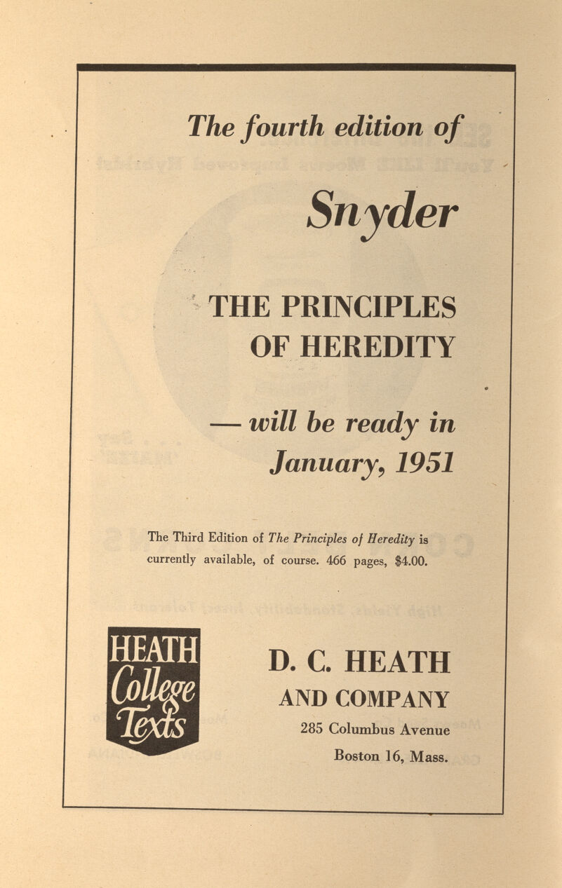 The fourth edition of J Snyder THE PRINCIPLES OF HEREDITY — will be ready in January, 1951 The Third Edition of The Principles of Heredity is currently available, of course. 466 pages, $4.00. D. C. HEATH AND COMPANY 285 Columbus Avenue Boston 16, Mass.