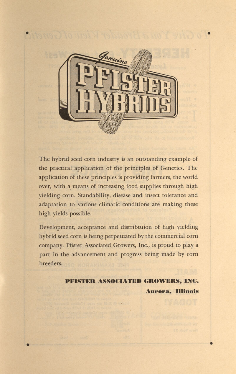 The hybrid seed corn industry is an outstanding example of the practical application of the principles of Genetics. The application of these principles is providing farmers, the world over, with a means of increasing food supplies through high yielding corn. Standability, disease and insect tolerance and adaptation to various climatic conditions are making these high yields possible. Development, acceptance and distribtuion of high yielding hybrid seed corn is being perpetuated by the commercial corn company. Pfister Associated Growers, Inc., is proud to play a part in the advancement and progress being made by corn breeders. PFISTER ASSOCIATED GROWERS, INC. Aurora, Illinois